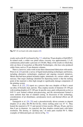 results such as the IC test board in Fig. 7.7, which has 70 μm droplets of Sn63/Pb37.
In related work, a solder was jetted whose viscosity was approximately 1.3 cP,
continuously jetted under a pressure of 138 kPa. Many of the results to which they
refer are those of researchers at MicroFab Technologies, who have also produced
solder forms such as 25 μm diameter columns.
There is, however, some work in true three-dimensional fabrication with metals.
Priest et al. [21] provide a survey of liquid metal printing technologies and history,
including alternative technologies employed and ongoing research initiatives.
Metals that had been printed included copper, aluminum, tin, various solders, and
mercury. One major challenge identified for depositing metals is that the melting
point of the material is often high enough to significantly damage components of
the printing system.
Orme et al. [22, 23] report on a process that uses droplets of Rose’s metal
(an alloy of bismuth, lead, and tin). They employ nozzles of diameter 25–150 μm
with resulting droplets of 47–283 μm. In specific cases, parts with porosity as low as
0.03 % were formed without post-processing, and the microstructure formed is
more uniform than that of standard casting. In discussion of this technology,
considerations of jet disturbance, aerodynamic travel, and thermal effects are all
presented.
Yamaguchi et al. [24, 25] used a piezoelectrically driven actuator to deposit
droplets of an alloy (Bi–Pb–Sn–Cd–In), whose melting point was 47 
C. They
heated the material to 55 
C and ejected it from nozzles 200 μm, 50 μm, and less
than 8 μm in diameter. As expected, the finer droplets created parts with better
resolution. The density, or “packing rate,” of some parts reached 98 %. Other
examples of fabricated parts are shown in Fig. 7.8.
Fig. 7.7 IC test board with solder droplets [20]
182 7 Material Jetting
 
