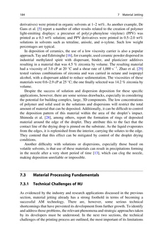 derivatives) were printed in organic solvents at 1–2 wt%. As another example, De
Gans et al. [5] report a number of other results related to the creation of polymer
light-emitting displays: a precursor of poly( p-phenylene vinylene) (PPV) was
printed as a 0.3 wt% solution; and PPV derivatives were printed in 0.5–2.0 wt%
solutions in solvents such as tetraline, anisole, and o-xylene. Such low weight
percentages are typical.
In deposition of ceramics, the use of a low viscosity carrier is also a popular
approach. Tay and Edirisinghe [16], for example, used ceramic powder dispersed in
industrial methylated spirit with dispersant, binder, and plasticizer additives
resulting in a material that was 4.5 % zirconia by volume. The resulting material
had a viscosity of 3.0 cP at 20 
C and a shear rate of 1,000 s1
. Zhao et al. [29]
tested various combinations of zirconia and wax carried in octane and isopropyl
alcohol, with a dispersant added to reduce sedimentation. The viscosities of these
materials were 0.6–2.9 cP at 25 
C; the one finally selected was 14.2 % zirconia by
volume.
Despite the success of solution and dispersion deposition for these specific
applications, however, there are some serious drawbacks, especially in considering
the potential for building complex, large, 3D components. The low concentrations
of polymer and solid used in the solutions and dispersions will restrict the total
amount of material that can be deposited. Additionally, it can be difficult to control
the deposition pattern of this material within the area of the droplet’s impact.
Shimoda et al. [28], among others, report the formation of rings of deposited
material around the edge of the droplet. They attribute this to the fact that the
contact line of the drying drop is pinned on the substrate. As the liquid evaporates
from the edges, it is replenished from the interior, carrying the solutes to the edge.
They contend that this effect can be mitigated by control of the droplet drying
conditions.
Another difficulty with solutions or dispersions, especially those based on
volatile solvents, is that use of these materials can result in precipitations forming
in the nozzle after a very short period of time [13], which can clog the nozzle,
making deposition unreliable or impossible.
7.3 Material Processing Fundamentals
7.3.1 Technical Challenges of MJ
As evidenced by the industry and research applications discussed in the previous
section, material jetting already has a strong foothold in terms of becoming a
successful AM technology. There are, however, some serious technical
shortcomings that have prevented its development from further growth. To identify
and address those problems, the relevant phenomena and strategic approaches taken
by its developers must be understood. In the next two sections, the technical
challenges of the printing process are outlined, the most important of its limitations
184 7 Material Jetting
 