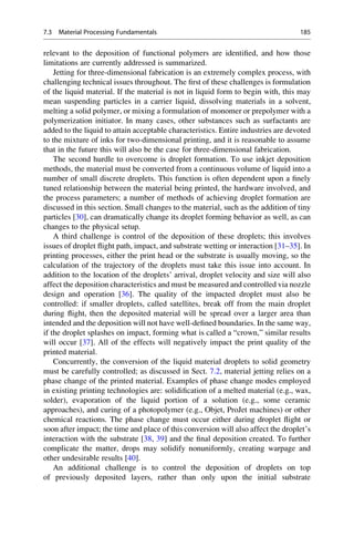 relevant to the deposition of functional polymers are identified, and how those
limitations are currently addressed is summarized.
Jetting for three-dimensional fabrication is an extremely complex process, with
challenging technical issues throughout. The first of these challenges is formulation
of the liquid material. If the material is not in liquid form to begin with, this may
mean suspending particles in a carrier liquid, dissolving materials in a solvent,
melting a solid polymer, or mixing a formulation of monomer or prepolymer with a
polymerization initiator. In many cases, other substances such as surfactants are
added to the liquid to attain acceptable characteristics. Entire industries are devoted
to the mixture of inks for two-dimensional printing, and it is reasonable to assume
that in the future this will also be the case for three-dimensional fabrication.
The second hurdle to overcome is droplet formation. To use inkjet deposition
methods, the material must be converted from a continuous volume of liquid into a
number of small discrete droplets. This function is often dependent upon a finely
tuned relationship between the material being printed, the hardware involved, and
the process parameters; a number of methods of achieving droplet formation are
discussed in this section. Small changes to the material, such as the addition of tiny
particles [30], can dramatically change its droplet forming behavior as well, as can
changes to the physical setup.
A third challenge is control of the deposition of these droplets; this involves
issues of droplet flight path, impact, and substrate wetting or interaction [31–35]. In
printing processes, either the print head or the substrate is usually moving, so the
calculation of the trajectory of the droplets must take this issue into account. In
addition to the location of the droplets’ arrival, droplet velocity and size will also
affect the deposition characteristics and must be measured and controlled via nozzle
design and operation [36]. The quality of the impacted droplet must also be
controlled: if smaller droplets, called satellites, break off from the main droplet
during flight, then the deposited material will be spread over a larger area than
intended and the deposition will not have well-defined boundaries. In the same way,
if the droplet splashes on impact, forming what is called a “crown,” similar results
will occur [37]. All of the effects will negatively impact the print quality of the
printed material.
Concurrently, the conversion of the liquid material droplets to solid geometry
must be carefully controlled; as discussed in Sect. 7.2, material jetting relies on a
phase change of the printed material. Examples of phase change modes employed
in existing printing technologies are: solidification of a melted material (e.g., wax,
solder), evaporation of the liquid portion of a solution (e.g., some ceramic
approaches), and curing of a photopolymer (e.g., Objet, ProJet machines) or other
chemical reactions. The phase change must occur either during droplet flight or
soon after impact; the time and place of this conversion will also affect the droplet’s
interaction with the substrate [38, 39] and the final deposition created. To further
complicate the matter, drops may solidify nonuniformly, creating warpage and
other undesirable results [40].
An additional challenge is to control the deposition of droplets on top
of previously deposited layers, rather than only upon the initial substrate
7.3 Material Processing Fundamentals 185
 