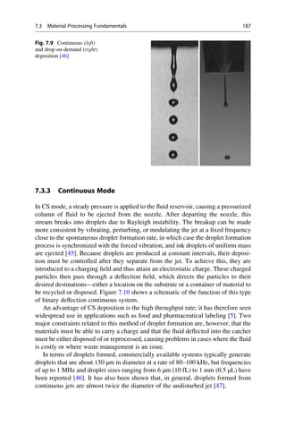 7.3.3 Continuous Mode
In CS mode, a steady pressure is applied to the fluid reservoir, causing a pressurized
column of fluid to be ejected from the nozzle. After departing the nozzle, this
stream breaks into droplets due to Rayleigh instability. The breakup can be made
more consistent by vibrating, perturbing, or modulating the jet at a fixed frequency
close to the spontaneous droplet formation rate, in which case the droplet formation
process is synchronized with the forced vibration, and ink droplets of uniform mass
are ejected [45]. Because droplets are produced at constant intervals, their deposi-
tion must be controlled after they separate from the jet. To achieve this, they are
introduced to a charging field and thus attain an electrostatic charge. These charged
particles then pass through a deflection field, which directs the particles to their
desired destinations—either a location on the substrate or a container of material to
be recycled or disposed. Figure 7.10 shows a schematic of the function of this type
of binary deflection continuous system.
An advantage of CS deposition is the high throughput rate; it has therefore seen
widespread use in applications such as food and pharmaceutical labeling [5]. Two
major constraints related to this method of droplet formation are, however, that the
materials must be able to carry a charge and that the fluid deflected into the catcher
must be either disposed of or reprocessed, causing problems in cases where the fluid
is costly or where waste management is an issue.
In terms of droplets formed, commercially available systems typically generate
droplets that are about 150 μm in diameter at a rate of 80–100 kHz, but frequencies
of up to 1 MHz and droplet sizes ranging from 6 μm (10 fL) to 1 mm (0.5 μL) have
been reported [46]. It has also been shown that, in general, droplets formed from
continuous jets are almost twice the diameter of the undisturbed jet [47].
Fig. 7.9 Continuous (left)
and drop-on-demand (right)
deposition [46]
7.3 Material Processing Fundamentals 187
 