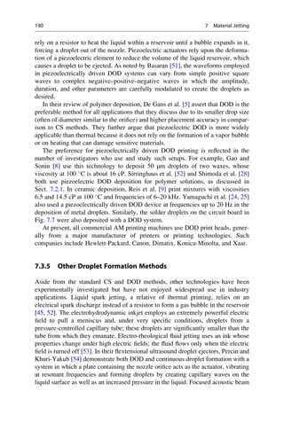 rely on a resistor to heat the liquid within a reservoir until a bubble expands in it,
forcing a droplet out of the nozzle. Piezoelectric actuators rely upon the deforma-
tion of a piezoelectric element to reduce the volume of the liquid reservoir, which
causes a droplet to be ejected. As noted by Basaran [51], the waveforms employed
in piezoelectrically driven DOD systems can vary from simple positive square
waves to complex negative–positive–negative waves in which the amplitude,
duration, and other parameters are carefully modulated to create the droplets as
desired.
In their review of polymer deposition, De Gans et al. [5] assert that DOD is the
preferable method for all applications that they discuss due to its smaller drop size
(often of diameter similar to the orifice) and higher placement accuracy in compar-
ison to CS methods. They further argue that piezoelectric DOD is more widely
applicable than thermal because it does not rely on the formation of a vapor bubble
or on heating that can damage sensitive materials.
The preference for piezoelectrically driven DOD printing is reflected in the
number of investigators who use and study such setups. For example, Gao and
Sonin [8] use this technology to deposit 50 μm droplets of two waxes, whose
viscosity at 100 
C is about 16 cP. Sirringhaus et al. [52] and Shimoda et al. [28]
both use piezoelectric DOD deposition for polymer solutions, as discussed in
Sect. 7.2.1. In ceramic deposition, Reis et al. [9] print mixtures with viscosities
6.5 and 14.5 cP at 100 
C and frequencies of 6–20 kHz. Yamaguchi et al. [24, 25]
also used a piezoelectrically driven DOD device at frequencies up to 20 Hz in the
deposition of metal droplets. Similarly, the solder droplets on the circuit board in
Fig. 7.7 were also deposited with a DOD system.
At present, all commercial AM printing machines use DOD print heads, gener-
ally from a major manufacturer of printers or printing technologies. Such
companies include Hewlett-Packard, Canon, Dimatix, Konica-Minolta, and Xaar.
7.3.5 Other Droplet Formation Methods
Aside from the standard CS and DOD methods, other technologies have been
experimentally investigated but have not enjoyed widespread use in industry
applications. Liquid spark jetting, a relative of thermal printing, relies on an
electrical spark discharge instead of a resistor to form a gas bubble in the reservoir
[45, 52]. The electrohydrodynamic inkjet employs an extremely powerful electric
field to pull a meniscus and, under very specific conditions, droplets from a
pressure-controlled capillary tube; these droplets are significantly smaller than the
tube from which they emanate. Electro-rheological fluid jetting uses an ink whose
properties change under high electric fields; the fluid flows only when the electric
field is turned off [53]. In their flextensional ultrasound droplet ejectors, Percin and
Khuri-Yakub [54] demonstrate both DOD and continuous droplet formation with a
system in which a plate containing the nozzle orifice acts as the actuator, vibrating
at resonant frequencies and forming droplets by creating capillary waves on the
liquid surface as well as an increased pressure in the liquid. Focused acoustic beam
190 7 Material Jetting
 