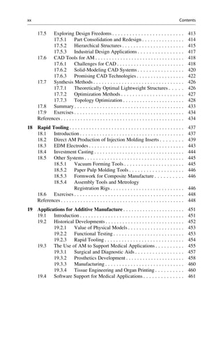 17.5 Exploring Design Freedoms . . . . . . . . . . . . . . . . . . . . . . . . . 413
17.5.1 Part Consolidation and Redesign . . . . . . . . . . . . . . . 414
17.5.2 Hierarchical Structures . . . . . . . . . . . . . . . . . . . . . . 415
17.5.3 Industrial Design Applications . . . . . . . . . . . . . . . . 417
17.6 CAD Tools for AM . . . . . . . . . . . . . . . . . . . . . . . . . . . . . . . . 418
17.6.1 Challenges for CAD . . . . . . . . . . . . . . . . . . . . . . . . 418
17.6.2 Solid-Modeling CAD Systems . . . . . . . . . . . . . . . . 420
17.6.3 Promising CAD Technologies . . . . . . . . . . . . . . . . . 422
17.7 Synthesis Methods . . . . . . . . . . . . . . . . . . . . . . . . . . . . . . . . 426
17.7.1 Theoretically Optimal Lightweight Structures . . . . . 426
17.7.2 Optimization Methods . . . . . . . . . . . . . . . . . . . . . . 427
17.7.3 Topology Optimization . . . . . . . . . . . . . . . . . . . . . . 428
17.8 Summary . . . . . . . . . . . . . . . . . . . . . . . . . . . . . . . . . . . . . . . 433
17.9 Exercises . . . . . . . . . . . . . . . . . . . . . . . . . . . . . . . . . . . . . . . 434
References . . . . . . . . . . . . . . . . . . . . . . . . . . . . . . . . . . . . . . . . . . . . 434
18 Rapid Tooling . . . . . . . . . . . . . . . . . . . . . . . . . . . . . . . . . . . . . . . . . 437
18.1 Introduction . . . . . . . . . . . . . . . . . . . . . . . . . . . . . . . . . . . . . 437
18.2 Direct AM Production of Injection Molding Inserts . . . . . . . . 439
18.3 EDM Electrodes . . . . . . . . . . . . . . . . . . . . . . . . . . . . . . . . . . 443
18.4 Investment Casting . . . . . . . . . . . . . . . . . . . . . . . . . . . . . . . . 444
18.5 Other Systems . . . . . . . . . . . . . . . . . . . . . . . . . . . . . . . . . . . 445
18.5.1 Vacuum Forming Tools . . . . . . . . . . . . . . . . . . . . . 445
18.5.2 Paper Pulp Molding Tools . . . . . . . . . . . . . . . . . . . 446
18.5.3 Formwork for Composite Manufacture . . . . . . . . . . 446
18.5.4 Assembly Tools and Metrology
Registration Rigs . . . . . . . . . . . . . . . . . . . . . . . . . . 446
18.6 Exercises . . . . . . . . . . . . . . . . . . . . . . . . . . . . . . . . . . . . . . . 448
References . . . . . . . . . . . . . . . . . . . . . . . . . . . . . . . . . . . . . . . . . . . . 448
19 Applications for Additive Manufacture . . . . . . . . . . . . . . . . . . . . . . 451
19.1 Introduction . . . . . . . . . . . . . . . . . . . . . . . . . . . . . . . . . . . . . 451
19.2 Historical Developments . . . . . . . . . . . . . . . . . . . . . . . . . . . . 452
19.2.1 Value of Physical Models . . . . . . . . . . . . . . . . . . . . 453
19.2.2 Functional Testing . . . . . . . . . . . . . . . . . . . . . . . . . 453
19.2.3 Rapid Tooling . . . . . . . . . . . . . . . . . . . . . . . . . . . . 454
19.3 The Use of AM to Support Medical Applications . . . . . . . . . . 455
19.3.1 Surgical and Diagnostic Aids . . . . . . . . . . . . . . . . . 457
19.3.2 Prosthetics Development . . . . . . . . . . . . . . . . . . . . . 458
19.3.3 Manufacturing . . . . . . . . . . . . . . . . . . . . . . . . . . . . 460
19.3.4 Tissue Engineering and Organ Printing . . . . . . . . . . 460
19.4 Software Support for Medical Applications . . . . . . . . . . . . . . 461
xx Contents
 