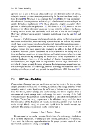 ejection uses a lens to focus an ultrasound beam onto the free surface of a fluid,
using the acoustic pressure transient generated by the focused tone burst to eject a
fluid droplet [55]. Meacham et al. extended this work [56] to develop an inexpen-
sive ultrasonic droplet generator and developed a fundamental understanding of its
droplet formation mechanisms [57]. These ultrasonic droplet generators show
promise in ejecting viscous polymers [58]. Fukumoto et al. [59] present a variant
technology in which ultrasonic waves are focused onto the surface of the liquid,
forming surface waves that eventually break off into a mist of small droplets.
Overviews of these various droplet formation methods are given by Lee [53] and
Basaran [51].
Summary: While the general challenges of material jetting for three-dimensional
fabrication are identified, there are many aspects that are not well or fully under-
stood. Open research questions abound in almost all stages of the printing process—
droplet formation, deposition control, and multilayer accumulation. For the case of
polymer jetting, the most appropriate limitation to address is that of droplet
formation. Because systems developed for inviscid materials are being used for
these applications, numerous accommodations and limitations currently exist; users
commonly handle this by modifying the materials to fit the requirements of the
existing hardware. However, if the method of droplet formulation could be
modified instead, this might allow the deposition of a wider range of materials. A
recently developed acoustic focusing ultrasonic droplet generator, under investiga-
tion at Georgia Institute of Technology, employs a strategy different from those of
existing technologies, which may provide the capabilities to fulfill this need [60].
7.4 MJ Process Modeling
Conservation of energy concepts provides an appropriate context for investigating
droplet generation mechanisms for printing. Essentially, the energy imparted by the
actuation method to the liquid must be sufficient to balance three requirements:
fluid flow losses, surface energy, and kinetic energy. The losses originate from a
conversion of kinetic energy to thermal energy due to the viscosity of the fluid
within the nozzle; this conversion can be thought of as a result of internal friction of
the liquid. The surface energy requirement is the additional energy needed to form
the free surface of the droplet or jet. Finally, the resulting droplet or jet must still
retain enough kinetic energy to propel the liquid from the nozzle towards the
substrate. This energy conservation can be summarized as
Eimparted ¼ Eloss þ Esurface þ Ekinetic ð7:1Þ
The conservation law can be considered in the form of actual energy calculations
or in the form of pressure, or energy per unit volume, calculations. For example,
Sweet used the following approximation for the gauge pressure required in the
reservoir of a continuous jetting system [61]:
7.4 MJ Process Modeling 191
 