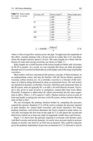 le ¼ 0:06dRe ¼
0:06ρvd2
μ
ð7:4Þ
where v is the average flow velocity across the pipe. To appreciate the magnitude of
this effect, consider printing with a 20 μm nozzle in a plate that is 0.1 mm thick,
where the droplet ejection speed is 10 m/s. The entry lengths for a fluid with the
density of water and varying viscosities are shown in Table 7.1.
Entry lengths are a small fraction of the nozzle length for fluids with viscosities
of 40 cP or greater. As a result, we can conclude that flows are fully developed
through most of a nozzle for fluids that are at the higher end of the range of printable
viscosities.
Most readers will have encountered the primary concepts of fluid mechanics in
an undergraduate course and may be familiar with the Navier–Stokes equation,
viscosity, surface tension, etc. As a reminder, viscosity is a measure of the resis-
tance of a fluid to being deformed by shear or extensional forces. We will restrict
our attention to dynamic, or absolute, viscosity, which has units of pressure-time; in
the SI system, units are typically Pa · s or mPa s, for milli-Pascalsseconds. Viscos-
ity is also given in units of poise or centipoises, named after Jean Louis Marie
Poiseuille. Centipoise is abbreviated cP, which conveniently has the same magni-
tude as mPa s. That is, 1 cP is equal to 1 mPa s. Surface tension is given in units of
force per length, or energy per unit area; in the SI system, surface tension often has
units of N/m or J/m2
.
We can investigate the printing situation further by computing the pressures
required for ejection. Equation (7.3) will be used to compute the pressure required
to print droplets for various fluid viscosities and nozzle diameters. For many
printing situations, wall friction dominates the forces required to print, hence we
will only investigate the first term on the right of (7.2) and ignore the second and
third terms (which are at least one order of magnitude smaller than wall friction).
Figure 7.13 shows how the pressure required to overcome wall friction varies
with fluid viscosity and nozzle diameter. As can be seen, pressure needs to increase
sharply as nozzles vary from 0.1 to 0.02 mm in diameter. This could be expected,
given the quadratic dependence of pressure on diameter in (7.3). Pressure is seen to
Table 7.1 Entry lengths
for “water” at various
viscosities
Viscosity (cP) Density (kg/m3
) Entry length (μm)
1 1,000 240
1,250 300
10 1,000 24
1,250 30
40 1,000 6
1,250 7.5
100 1,000 2.4
1,250 3
200 1,000 1.2
1,250 1.5
7.4 MJ Process Modeling 193
 