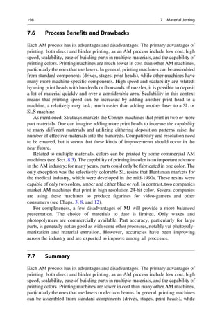 7.6 Process Benefits and Drawbacks
Each AM process has its advantages and disadvantages. The primary advantages of
printing, both direct and binder printing, as an AM process include low cost, high
speed, scalability, ease of building parts in multiple materials, and the capability of
printing colors. Printing machines are much lower in cost than other AM machines,
particularly the ones that use lasers. In general, printing machines can be assembled
from standard components (drives, stages, print heads), while other machines have
many more machine-specific components. High speed and scalability are related:
by using print heads with hundreds or thousands of nozzles, it is possible to deposit
a lot of material quickly and over a considerable area. Scalability in this context
means that printing speed can be increased by adding another print head to a
machine, a relatively easy task, much easier than adding another laser to a SL or
SLS machine.
As mentioned, Stratasys markets the Connex machines that print in two or more
part materials. One can imagine adding more print heads to increase the capability
to many different materials and utilizing dithering deposition patterns raise the
number of effective materials into the hundreds. Compatibility and resolution need
to be ensured, but it seems that these kinds of improvements should occur in the
near future.
Related to multiple materials, colors can be printed by some commercial AM
machines (see Sect. 8.3). The capability of printing in color is an important advance
in the AM industry; for many years, parts could only be fabricated in one color. The
only exception was the selectively colorable SL resins that Huntsman markets for
the medical industry, which were developed in the mid-1990s. These resins were
capable of only two colors, amber and either blue or red. In contrast, two companies
market AM machines that print in high resolution 24-bit color. Several companies
are using these machines to produce figurines for video-gamers and other
consumers (see Chaps. 3, 8, and 12).
For completeness, a few disadvantages of MJ will provide a more balanced
presentation. The choice of materials to date is limited. Only waxes and
photopolymers are commercially available. Part accuracy, particularly for large
parts, is generally not as good as with some other processes, notably vat photopoly-
merization and material extrusion. However, accuracies have been improving
across the industry and are expected to improve among all processes.
7.7 Summary
Each AM process has its advantages and disadvantages. The primary advantages of
printing, both direct and binder printing, as an AM process include low cost, high
speed, scalability, ease of building parts in multiple materials, and the capability of
printing colors. Printing machines are lower in cost than many other AM machines,
particularly the ones that use lasers or electron beams. In general, printing machines
can be assembled from standard components (drives, stages, print heads), while
198 7 Material Jetting
 