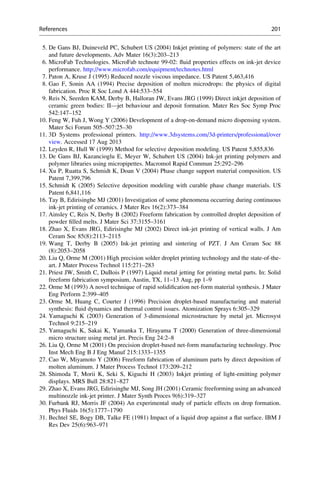 5. De Gans BJ, Duineveld PC, Schubert US (2004) Inkjet printing of polymers: state of the art
and future developments. Adv Mater 16(3):203–213
6. MicroFab Technologies. MicroFab technote 99-02: fluid properties effects on ink-jet device
performance. http://www.microfab.com/equipment/technotes.html
7. Paton A, Kruse J (1995) Reduced nozzle viscous impedance. US Patent 5,463,416
8. Gao F, Sonin AA (1994) Precise deposition of molten microdrops: the physics of digital
fabrication. Proc R Soc Lond A 444:533–554
9. Reis N, Seerden KAM, Derby B, Halloran JW, Evans JRG (1999) Direct inkjet deposition of
ceramic green bodies: II—jet behaviour and deposit formation. Mater Res Soc Symp Proc
542:147–152
10. Feng W, Fuh J, Wong Y (2006) Development of a drop-on-demand micro dispensing system.
Mater Sci Forum 505–507:25–30
11. 3D Systems professional printers. http://www.3dsystems.com/3d-printers/professional/over
view. Accessed 17 Aug 2013
12. Leyden R, Hull W (1999) Method for selective deposition modeling. US Patent 5,855,836
13. De Gans BJ, Kazancioglu E, Meyer W, Schubert US (2004) Ink-jet printing polymers and
polymer libraries using micropipettes. Macromol Rapid Commun 25:292–296
14. Xu P, Ruatta S, Schmidt K, Doan V (2004) Phase change support material composition. US
Patent 7,399,796
15. Schmidt K (2005) Selective deposition modeling with curable phase change materials. US
Patent 6,841,116
16. Tay B, Edirisinghe MJ (2001) Investigation of some phenomena occurring during continuous
ink-jet printing of ceramics. J Mater Res 16(2):373–384
17. Ainsley C, Reis N, Derby B (2002) Freeform fabrication by controlled droplet deposition of
powder filled melts. J Mater Sci 37:3155–3161
18. Zhao X, Evans JRG, Edirisinghe MJ (2002) Direct ink-jet printing of vertical walls. J Am
Ceram Soc 85(8):2113–2115
19. Wang T, Derby B (2005) Ink-jet printing and sintering of PZT. J Am Ceram Soc 88
(8):2053–2058
20. Liu Q, Orme M (2001) High precision solder droplet printing technology and the state-of-the-
art. J Mater Process Technol 115:271–283
21. Priest JW, Smith C, DuBois P (1997) Liquid metal jetting for printing metal parts. In: Solid
freeform fabrication symposium, Austin, TX, 11–13 Aug, pp 1–9
22. Orme M (1993) A novel technique of rapid solidification net-form material synthesis. J Mater
Eng Perform 2:399–405
23. Orme M, Huang C, Courter J (1996) Precision droplet-based manufacturing and material
synthesis: fluid dynamics and thermal control issues. Atomization Sprays 6:305–329
24. Yamaguchi K (2003) Generation of 3-dimensional microstructure by metal jet. Microsyst
Technol 9:215–219
25. Yamaguchi K, Sakai K, Yamanka T, Hirayama T (2000) Generation of three-dimensional
micro structure using metal jet. Precis Eng 24:2–8
26. Liu Q, Orme M (2001) On precision droplet-based net-form manufacturing technology. Proc
Inst Mech Eng B J Eng Manuf 215:1333–1355
27. Cao W, Miyamoto Y (2006) Freeform fabrication of aluminum parts by direct deposition of
molten aluminum. J Mater Process Technol 173:209–212
28. Shimoda T, Morii K, Seki S, Kiguchi H (2003) Inkjet printing of light-emitting polymer
displays. MRS Bull 28:821–827
29. Zhao X, Evans JRG, Edirisinghe MJ, Song JH (2001) Ceramic freeforming using an advanced
multinozzle ink-jet printer. J Mater Synth Proces 9(6):319–327
30. Furbank RJ, Morris JF (2004) An experimental study of particle effects on drop formation.
Phys Fluids 16(5):1777–1790
31. Bechtel SE, Bogy DB, Talke FE (1981) Impact of a liquid drop against a flat surface. IBM J
Res Dev 25(6):963–971
References 201
 