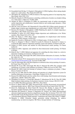 32. Pasandideh-Fard M, Qiao Y, Chandra S, Mostaghimi J (1996) Capillary effects during droplet
impact on a solid surface. Phys Fluids 8(3):650–659
33. Thoroddsen ST, Sakakibara J (1998) Evolution of the fingering pattern of an impacting drop.
Phys Fluids 10(6):1359–1374
34. Bhola R, Chandra S (1999) Parameters controlling solidification of molten wax droplets falling
on a solid surface. J Mater Sci 34:4883–4894
35. Attinger D, Zhao Z, Poulikakos D (2000) An experimental study of molten microdroplet
surface deposition and solidification: transient behavior and wetting angle dynamics. J Heat
Transf 122:544–556
36. Zhou W, Loney D, Fedorov AG, Degertekin FL, Rosen DW (2013) What controls dynamics of
droplet shape evolution upon impingement on a solid surface? AIChE J 59(8):3071–3082
37. Bussman M, Chandra S, Mostaghimi J (2000) Modeling the splash of a droplet impacting a
solid surface. Phys Fluids 12(12):3121–3132
38. Schiaffino S, Sonin AA (1997) Molten droplet deposition and solidification at low Weber
numbers. Phys Fluids 9(11):3172–3187
39. Orme M, Huang C (1997) Phase change manipulation for droplet-based solid freeform
fabrication. J Heat Transfer 119:818–823
40. Sanders R, Forsyth L, Philbrook K (1996) 3-D Model maker. US Patent 5,506,706
41. Thayer J, Almquist T, Merot C, Bedal B, Leyden R, Denison K, Stockwell J, Caruso A,
Lockard M (2001) Selective deposition modeling system and method. US Patent 6,305,769
42. Gothait H (2005) System and method for three-dimensional model printing. US Patent
6,850,334
43. Gothait H (2001) Apparatus and method for three-dimensional model printing. US Patent
6,259,962
44. Bedal B, Bui V (2002) Method and apparatus for controlling the drop volume in a selective
deposition modeling environment. US Patent 6,347,257
45. Tay B, Evans JRG, Edirisinghe MJ (2003) Solid freeform fabrication of ceramics. Int Mater
Rev 48(6):341–370
46. MicroFab technote 99-01: background on ink-jet technology. http://www.microfab.com/equip
ment/technotes/technote99-01.pdf. Accessed 19 Mar 2006
47. Teng W, Edirisinghe MJ (1998) Development of continuous direct ink jet printing of ceramics.
Br Ceram Trans 97(4):169–173
48. Blazdell PF, Evans JRG, Edirisinghe MJ, Shaw P, Binstead M (1995) The computer aided
manufacture of ceramics using multilayer jet printing. J Mater Sci Lett 54:1562–1565
49. Blazdell PF (2003) Solid free-forming of ceramics using a continuous jet printer. J Mater
Process Technol 137:49–54
50. Tseng AA, Lee MH, Zhao B (2001) Design and operation of a droplet deposition system for
freeform fabrication of metal parts. J Eng Mater Technol 123:74–84
51. Basaran OA (2002) Small-scale free surface flows with breakup: drop formation and emerging
applications. AIChE J 48(9):1842–1848
52. Sirringhaus H, Kawase T, Friend RH, Shimoda T, Inbasekaran M, Wu W, Woo EP (2000)
High-resolution inkjet printing of all-polymer transistor circuits. Science 290:2123–2126
53. Lee E (2002) Microdrop generation. CRC Press, Boca Raton
54. Percin G, Khuri-Yakub BT (2002) Piezoelectrically actuated flextensional micromachined
ultrasound droplet ejectors. IEEE Trans Ultrason Ferroelectr Freq Control 49(6):756–766
55. Elrod SA, Hadimioglu B, Khuri-Yakub BT, Rawson EG, Richley E, Quate CF (1989)
Nozzleless droplet formation with focused acoustic beams. J Appl Phys 65(9):3441–3447
56. Meacham JM, Ejimofor C, Kumar S, Degertekin FL, Fedorov AG (2004) Micromachined
ultrasonic droplet generator based on a liquid horn structure. Rev Sci Instrum 75(5):1347–1352
57. MeachamJM, Varady M, Degertekin FL, FedorovAG (2005) Droplet formationand ejection from
a micromachined ultrasonic droplet generator: visualization and scaling. Phys Fluids 17:100605
58. Margolin L (2006) Ultrasonic droplet generation jetting technology for additive
manufacturing: an initial investigation. MS Thesis, Georgia Institute of Technology
202 7 Material Jetting
 