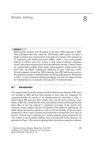 Binder Jetting
8
Abstract
Binder jetting methods were developed in the early 1990s, primarily at MIT.
They developed what they called the 3D Printing (3DP) process in which a
binder is printed onto a powder bed to form part cross sections. This concept can
be contrasted with powder bed fusion (PBF), where a laser melts powder
particles to define a part cross section. A wide range of polymer composite,
metals, and ceramic materials have been demonstrated, but only a subset of these
are commercially available. Some binder jetting machines contain nozzles that
print color, not binder, enabling the fabrication of parts with many colors.
Several companies licensed the 3DP technology from MIT and became success-
ful machine developers, including ExOne and ZCorp (purchased by 3D Systems
in 2011). A novel continuous printing technology was been developed recently
by Voxeljet that can, in principle, fabricate parts of unlimited length.
8.1 Introduction
The original name for binder jetting was Three-Dimensional Printing (3DP) and it
was invented at MIT and has been licensed to more than five companies for
commercialization. In contrast to the printing processes described in Chap. 7,
binder jetting (BJ) processes print a binder into a powder bed to fabricate a part.
Hence, in BJ, only a small portion of the part material is delivered through the print
head. Most of the part material is comprised of powder in the powder bed.
Typically, binder droplets (80 μm in diameter) form spherical agglomerates of
binder liquid and powder particles as well as provide bonding to the previously
printed layer. Once a layer is printed, the powder bed is lowered and a new layer of
powder is spread onto it (typically via a counter-rotating rolling mechanism) [1],
very similar to the recoating methods used in powder bed fusion processes, as
presented in Chap. 5. This process (printing binder into bed; recoating bed with new
# Springer Science+Business Media New York 2015
I. Gibson et al., Additive Manufacturing Technologies,
DOI 10.1007/978-1-4939-2113-3_8
205
 