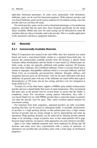 light-duty functional prototypes. In some cases, particularly with elastomeric
infiltrants, parts can be used for functional purposes. With polymer powders and
wax-based infiltrants, parts can be used as patterns for investment casting, since the
powder and wax can burn off easily.
For metal powders, parts can be used as functional prototypes or for production
purposes, provided that the parts have been designed specifically for the metal
alloys available. Molds and cores for sand casting can be fabricated by some BJ
machines that use silica or foundry sand as the powder. This is a sizable application
in the automotive and heavy equipment industries.
8.2 Materials
8.2.1 Commercially Available Materials
When Z Corporation first started in the mid-1990s, their first material was starch
based and used a water-based binder similar to a standard house-hold glue. At
present, the commercially available powder from 3D Systems is plaster based
(calcium sulfate hemihydrate) and the binder is water based [2]. Printed parts are
fairly weak, so they are typically infiltrated with another material. 3D Systems
provides three infiltrants, the ColorBond infiltrant, which is acrylate-based and is
similar to superglue, StrengthMax infiltrant which is a two-part infiltrant, and Salt
Water Cure, an eco-friendly and hazard-free infiltrant. Strength, stiffness, and
elongation data are given on 3D Systems’ web site for parts fabricated with these
infiltrants. In general, parts with any of the infiltrants are much stiffer than typical
thermoplastics or VP resins, but are less strong, and have very low elongation at
break (0.04–0.23 %).
Voxeljet [3], on the other hand, supplies a PMMA (poly-methyl methacrylate)
powder and uses a liquid binder that reacts at room temperature. They recommend
that parts stay in the powder bed for several hours to ensure that the binder is
completely cured. For investment casting pattern fabrication, they offer a
wax-based binder for use with PMMA powder that is somewhat larger in particle
size than the powder used for parts. They claim excellent pattern burnout for
investment casting.
For materials from both companies, unprinted powders are fully recyclable,
meaning that they can be reused in subsequent builds. A desirable characteristic
of powders is a high packing density so that printed parts have a high volume
fraction of powder and are strong enough to survive depowdering and clean up
operations. High packing densities can be achieved by tailoring powder particle
shape or by including a range of particle sizes so that small particles fill in gaps
between larger particles. In practice, both approaches are used whenever possible.
Quite a few other infiltrant materials have been marketed by ZCorp and 3D
Systems and many users have experimented with a variety of materials, so
alternatives are possible that can produce parts with a wide range of mechanical
properties.
8.2 Materials 207
 
