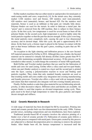 ExOne markets machines that use either metal or sand powders for metal parts or
sand-casting molds and cores, respectively [4]. In the metals area, they currently
market 3,166 stainless steel and bronze, 420 stainless steel (non-annealed),
420 stainless steel (annealed), bronze, and Inconel 625. For the stainless steel
materials, bronze is used as an infiltrant so that parts are virtually fully dense.
Polymer binders are used for the metals. In order to fabricate a metal part, the
“green” part is removed from the AM machine, then is subject to three furnace
cycles. In the first cycle, low temperature is used for several hours to burn off the
polymer binder. In the second cycle, high temperature is used to lightly sinter the
metal particles together so that the part has decent strength. If this cycle is too long,
the metal particles more completely melt, causing the part to lose dimensional
accuracy and its desired shape. After this cycle, the part is approximately 60 %
dense. In the final cycle, a bronze ingot is placed in the furnace in contact with the
part so that bronze infiltrates into the part’s pores, resulting in parts that are 90–
95 % dense.
An exception to the light sintering and infiltration process is the new Inconel
625 material announced by ExOne in 2014. Although they use a binder, the Inconel
material can be sintered to virtually full density (ExOne claims greater than 99 %
dense) while maintaining acceptable dimensional accuracy. If this process can be
extended to other metals, it could change the economics of metal AM significantly.
Both ExOne and Voxeljet market machines that use sand for the fabrication of
molds and cores for sand casting. ExOne offers a silica sand and two-part binder,
where one part (binder catalyst) is coated on a layer and the second part is printed
onto the layer, causing a polymerization reaction to occur and binding sand
particles together. They claim that only standard foundry materials are used so
that resulting molds and cores enable easy integration into existing manufacturing
and foundry processes. Voxeljet also offers a silica sand with an inorganic binder
and claims that their materials also integrate well into existing foundry processes.
Finally, ExOne markets a soda-lime glass material for use in fabricating artwork,
jewelry, or other decorative objects. Different colors and finishes are available. An
organic binder is used that requires an elevated temperature curing cycle. Then,
parts need to be fired at high temperature to sinter the glass particles and impart
decent strength and stiffness.
8.2.2 Ceramic Materials in Research
A wide range of materials has been developed for BJ by researchers. Printing into
metal and ceramic powder beds was first demonstrated in the early 1990s. Various
powder mixes, including compositions and size distributions, have been explored.
Traditional powder-based BJ of ceramics involves the selective printing of a
binder over a bed of ceramic powder [5]. Fabrication of ceramic parts follows a
very similar process compared with metal parts. Green parts created by this process
are subjected to a thermal decomposition prior to sintering to remove the polymer
binder. After binder burn off, the furnace temperature is increased until the
208 8 Binder Jetting
 