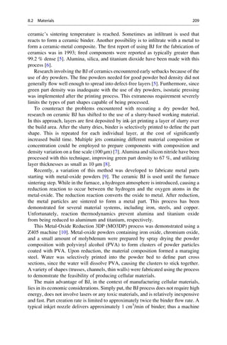 ceramic’s sintering temperature is reached. Sometimes an infiltrant is used that
reacts to form a ceramic binder. Another possibility is to infiltrate with a metal to
form a ceramic-metal composite. The first report of using BJ for the fabrication of
ceramics was in 1993; fired components were reported as typically greater than
99.2 % dense [5]. Alumina, silica, and titanium dioxide have been made with this
process [6].
Research involving the BJ of ceramics encountered early setbacks because of the
use of dry powders. The fine powders needed for good powder bed density did not
generally flow well enough to spread into defect-free layers [5]. Furthermore, since
green part density was inadequate with the use of dry powders, isostatic pressing
was implemented after the printing process. This extraneous requirement severely
limits the types of part shapes capable of being processed.
To counteract the problems encountered with recoating a dry powder bed,
research on ceramic BJ has shifted to the use of a slurry-based working material.
In this approach, layers are first deposited by ink-jet printing a layer of slurry over
the build area. After the slurry dries, binder is selectively printed to define the part
shape. This is repeated for each individual layer, at the cost of significantly
increased build time. Multiple jets containing different material composition or
concentration could be employed to prepare components with composition and
density variation on a fine scale (100 μm) [7]. Alumina and silicon nitride have been
processed with this technique, improving green part density to 67 %, and utilizing
layer thicknesses as small as 10 μm [8].
Recently, a variation of this method was developed to fabricate metal parts
starting with metal-oxide powders [9]. The ceramic BJ is used until the furnace
sintering step. While in the furnace, a hydrogen atmosphere is introduced, causing a
reduction reaction to occur between the hydrogen and the oxygen atoms in the
metal-oxide. The reduction reaction converts the oxide to metal. After reduction,
the metal particles are sintered to form a metal part. This process has been
demonstrated for several material systems, including iron, steels, and copper.
Unfortunately, reaction thermodynamics prevent alumina and titanium oxide
from being reduced to aluminum and titanium, respectively.
This Metal-Oxide Reduction 3DP (MO3DP) process was demonstrated using a
Z405 machine [10]. Metal-oxide powders containing iron oxide, chromium oxide,
and a small amount of molybdenum were prepared by spray drying the powder
composition with polyvinyl alcohol (PVA) to form clusters of powder particles
coated with PVA. Upon reduction, the material composition formed a maraging
steel. Water was selectively printed into the powder bed to define part cross
sections, since the water will dissolve PVA, causing the clusters to stick together.
A variety of shapes (trusses, channels, thin walls) were fabricated using the process
to demonstrate the feasibility of producing cellular materials.
The main advantage of BJ, in the context of manufacturing cellular materials,
lies in its economic considerations. Simply put, the BJ process does not require high
energy, does not involve lasers or any toxic materials, and is relatively inexpensive
and fast. Part creation rate is limited to approximately twice the binder flow rate. A
typical inkjet nozzle delivers approximately 1 cm3
/min of binder; thus a machine
8.2 Materials 209
 