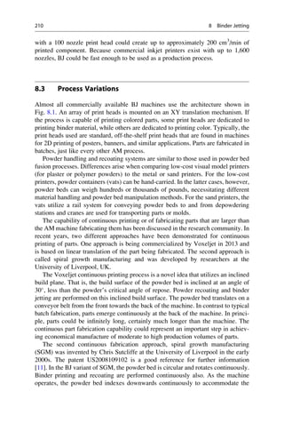 with a 100 nozzle print head could create up to approximately 200 cm3
/min of
printed component. Because commercial inkjet printers exist with up to 1,600
nozzles, BJ could be fast enough to be used as a production process.
8.3 Process Variations
Almost all commercially available BJ machines use the architecture shown in
Fig. 8.1. An array of print heads is mounted on an XY translation mechanism. If
the process is capable of printing colored parts, some print heads are dedicated to
printing binder material, while others are dedicated to printing color. Typically, the
print heads used are standard, off-the-shelf print heads that are found in machines
for 2D printing of posters, banners, and similar applications. Parts are fabricated in
batches, just like every other AM process.
Powder handling and recoating systems are similar to those used in powder bed
fusion processes. Differences arise when comparing low-cost visual model printers
(for plaster or polymer powders) to the metal or sand printers. For the low-cost
printers, powder containers (vats) can be hand-carried. In the latter cases, however,
powder beds can weigh hundreds or thousands of pounds, necessitating different
material handling and powder bed manipulation methods. For the sand printers, the
vats utilize a rail system for conveying powder beds to and from depowdering
stations and cranes are used for transporting parts or molds.
The capability of continuous printing or of fabricating parts that are larger than
the AM machine fabricating them has been discussed in the research community. In
recent years, two different approaches have been demonstrated for continuous
printing of parts. One approach is being commercialized by Voxeljet in 2013 and
is based on linear translation of the part being fabricated. The second approach is
called spiral growth manufacturing and was developed by researchers at the
University of Liverpool, UK.
The Voxeljet continuous printing process is a novel idea that utilizes an inclined
build plane. That is, the build surface of the powder bed is inclined at an angle of
30
, less than the powder’s critical angle of repose. Powder recoating and binder
jetting are performed on this inclined build surface. The powder bed translates on a
conveyor belt from the front towards the back of the machine. In contrast to typical
batch fabrication, parts emerge continuously at the back of the machine. In princi-
ple, parts could be infinitely long, certainly much longer than the machine. The
continuous part fabrication capability could represent an important step in achiev-
ing economical manufacture of moderate to high production volumes of parts.
The second continuous fabrication approach, spiral growth manufacturing
(SGM) was invented by Chris Sutcliffe at the University of Liverpool in the early
2000s. The patent US2008109102 is a good reference for further information
[11]. In the BJ variant of SGM, the powder bed is circular and rotates continuously.
Binder printing and recoating are performed continuously also. As the machine
operates, the powder bed indexes downwards continuously to accommodate the
210 8 Binder Jetting
 