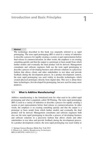 Introduction and Basic Principles
1
Abstract
The technology described in this book was originally referred to as rapid
prototyping. The term rapid prototyping (RP) is used in a variety of industries
to describe a process for rapidly creating a system or part representation before
final release or commercialization. In other words, the emphasis is on creating
something quickly and that the output is a prototype or basis model from which
further models and eventually the final product will be derived. Management
consultants and software engineers both use the term rapid prototyping to
describe a process of developing business and software solutions in a piecewise
fashion that allows clients and other stakeholders to test ideas and provide
feedback during the development process. In a product development context,
the term rapid prototyping was used widely to describe technologies which
created physical prototypes directly from digital data. This text is about these
latter technologies, first developed for prototyping, but now used for many more
purposes.
1.1 What Is Additive Manufacturing?
Additive manufacturing is the formalized term for what used to be called rapid
prototyping and what is popularly called 3D Printing. The term rapid prototyping
(RP) is used in a variety of industries to describe a process for rapidly creating a
system or part representation before final release or commercialization. In other
words, the emphasis is on creating something quickly and that the output is a
prototype or basis model from which further models and eventually the final
product will be derived. Management consultants and software engineers both
also use the term rapid prototyping to describe a process of developing business
and software solutions in a piecewise fashion that allows clients and other
stakeholders to test ideas and provide feedback during the development process.
In a product development context, the term rapid prototyping was used widely to
# Springer Science+Business Media New York 2015
I. Gibson et al., Additive Manufacturing Technologies,
DOI 10.1007/978-1-4939-2113-3_1
1
 