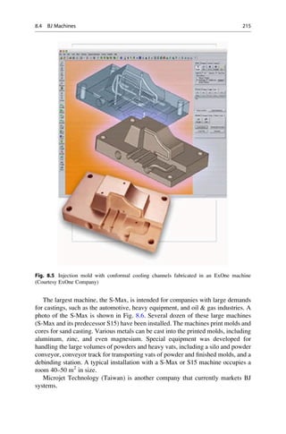 The largest machine, the S-Max, is intended for companies with large demands
for castings, such as the automotive, heavy equipment, and oil  gas industries. A
photo of the S-Max is shown in Fig. 8.6. Several dozen of these large machines
(S-Max and its predecessor S15) have been installed. The machines print molds and
cores for sand casting. Various metals can be cast into the printed molds, including
aluminum, zinc, and even magnesium. Special equipment was developed for
handling the large volumes of powders and heavy vats, including a silo and powder
conveyor, conveyor track for transporting vats of powder and finished molds, and a
debinding station. A typical installation with a S-Max or S15 machine occupies a
room 40–50 m2
in size.
Microjet Technology (Taiwan) is another company that currently markets BJ
systems.
Fig. 8.5 Injection mold with conformal cooling channels fabricated in an ExOne machine
(Courtesy ExOne Company)
8.4 BJ Machines 215
 