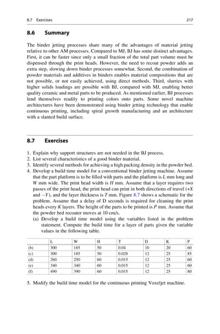 8.6 Summary
The binder jetting processes share many of the advantages of material jetting
relative to other AM processes. Compared to MJ, BJ has some distinct advantages.
First, it can be faster since only a small fraction of the total part volume must be
dispensed through the print heads. However, the need to recoat powder adds an
extra step, slowing down binder processes somewhat. Second, the combination of
powder materials and additives in binders enables material compositions that are
not possible, or not easily achieved, using direct methods. Third, slurries with
higher solids loadings are possible with BJ, compared with MJ, enabling better
quality ceramic and metal parts to be produced. As mentioned earlier, BJ processes
lend themselves readily to printing colors onto parts. Some novel machine
architectures have been demonstrated using binder jetting technology that enable
continuous printing, including spiral growth manufacturing and an architecture
with a slanted build surface.
8.7 Exercises
1. Explain why support structures are not needed in the BJ process.
2. List several characteristics of a good binder material.
3. Identify several methods for achieving a high packing density in the powder bed.
4. Develop a build time model for a conventional binder jetting machine. Assume
that the part platform is to be filled with parts and the platform is L mm long and
W mm wide. The print head width is H mm. Assume that a layer requires two
passes of the print head, the print head can print in both directions of travel (+X
and Y), and the layer thickness is T mm. Figure 8.7 shows a schematic for the
problem. Assume that a delay of D seconds is required for cleaning the print
heads every K layers. The height of the parts to be printed is P mm. Assume that
the powder bed recoater moves at 10 cm/s.
(a) Develop a build time model using the variables listed in the problem
statement. Compute the build time for a layer of parts given the variable
values in the following table.
L W H T D K P
(b) 300 185 50 0.04 10 20 60
(c) 300 185 50 0.028 12 25 85
(d) 260 250 60 0.015 12 25 60
(e) 340 340 60 0.015 12 25 60
(f) 490 390 60 0.015 12 25 80
5. Modify the build time model for the continuous printing Voxeljet machine.
8.7 Exercises 217
 