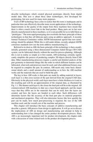 describe technologies which created physical prototypes directly from digital
model data. This text is about these latter technologies, first developed for
prototyping, but now used for many more purposes.
Users of RP technology have come to realize that this term is inadequate and in
particular does not effectively describe more recent applications of the technology.
Improvements in the quality of the output from these machines have meant that
there is often a much closer link to the final product. Many parts are in fact now
directly manufactured in these machines, so it is not possible for us to label them as
“prototypes.” The term rapid prototyping also overlooks the basic principle of these
technologies in that they all fabricate parts using an additive approach. A recently
formed Technical Committee within ASTM International agreed that new termi-
nology should be adopted. While this is still under debate, recently adopted ASTM
consensus standards now use the term additive manufacturing [1].
Referred to in short as AM, the basic principle of this technology is that a model,
initially generated using a three-dimensional Computer-Aided Design (3D CAD)
system, can be fabricated directly without the need for process planning. Although
this is not in reality as simple as it first sounds, AM technology certainly signifi-
cantly simplifies the process of producing complex 3D objects directly from CAD
data. Other manufacturing processes require a careful and detailed analysis of the
part geometry to determine things like the order in which different features can be
fabricated, what tools and processes must be used, and what additional fixtures may
be required to complete the part. In contrast, AM needs only some basic dimen-
sional details and a small amount of understanding as to how the AM machine
works and the materials that are used to build the part.
The key to how AM works is that parts are made by adding material in layers;
each layer is a thin cross-section of the part derived from the original CAD data.
Obviously in the physical world, each layer must have a finite thickness to it and so
the resulting part will be an approximation of the original data, as illustrated by
Fig. 1.1. The thinner each layer is, the closer the final part will be to the original. All
commercialized AM machines to date use a layer-based approach, and the major
ways that they differ are in the materials that can be used, how the layers are
created, and how the layers are bonded to each other. Such differences will
determine factors like the accuracy of the final part plus its material properties
and mechanical properties. They will also determine factors like how quickly the
part can be made, how much post-processing is required, the size of the AM
machine used, and the overall cost of the machine and process.
This chapter will introduce the basic concepts of additive manufacturing and
describe a generic AM process from design to application. It will go on to discuss
the implications of AM on design and manufacturing and attempt to help in
understanding how it has changed the entire product development process. Since
AM is an increasingly important tool for product development, the chapter ends
with a discussion of some related tools in the product development process.
2 1 Introduction and Basic Principles
 