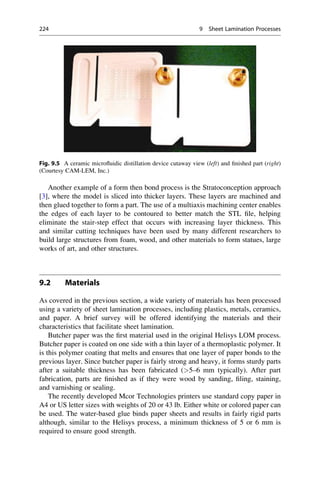 Another example of a form then bond process is the Stratoconception approach
[3], where the model is sliced into thicker layers. These layers are machined and
then glued together to form a part. The use of a multiaxis machining center enables
the edges of each layer to be contoured to better match the STL file, helping
eliminate the stair-step effect that occurs with increasing layer thickness. This
and similar cutting techniques have been used by many different researchers to
build large structures from foam, wood, and other materials to form statues, large
works of art, and other structures.
9.2 Materials
As covered in the previous section, a wide variety of materials has been processed
using a variety of sheet lamination processes, including plastics, metals, ceramics,
and paper. A brief survey will be offered identifying the materials and their
characteristics that facilitate sheet lamination.
Butcher paper was the first material used in the original Helisys LOM process.
Butcher paper is coated on one side with a thin layer of a thermoplastic polymer. It
is this polymer coating that melts and ensures that one layer of paper bonds to the
previous layer. Since butcher paper is fairly strong and heavy, it forms sturdy parts
after a suitable thickness has been fabricated (5–6 mm typically). After part
fabrication, parts are finished as if they were wood by sanding, filing, staining,
and varnishing or sealing.
The recently developed Mcor Technologies printers use standard copy paper in
A4 or US letter sizes with weights of 20 or 43 lb. Either white or colored paper can
be used. The water-based glue binds paper sheets and results in fairly rigid parts
although, similar to the Helisys process, a minimum thickness of 5 or 6 mm is
required to ensure good strength.
Fig. 9.5 A ceramic microfluidic distillation device cutaway view (left) and finished part (right)
(Courtesy CAM-LEM, Inc.)
224 9 Sheet Lamination Processes
 