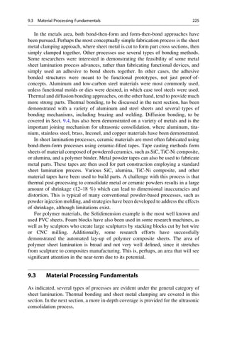 In the metals area, both bond-then-form and form-then-bond approaches have
been pursued. Perhaps the most conceptually simple fabrication process is the sheet
metal clamping approach, where sheet metal is cut to form part cross sections, then
simply clamped together. Other processes use several types of bonding methods.
Some researchers were interested in demonstrating the feasibility of some metal
sheet lamination process advances, rather than fabricating functional devices, and
simply used an adhesive to bond sheets together. In other cases, the adhesive
bonded structures were meant to be functional prototypes, not just proof-of-
concepts. Aluminum and low-carbon steel materials were most commonly used,
unless functional molds or dies were desired, in which case tool steels were used.
Thermal and diffusion bonding approaches, on the other hand, tend to provide much
more strong parts. Thermal bonding, to be discussed in the next section, has been
demonstrated with a variety of aluminum and steel sheets and several types of
bonding mechanisms, including brazing and welding. Diffusion bonding, to be
covered in Sect. 9.4, has also been demonstrated on a variety of metals and is the
important joining mechanism for ultrasonic consolidation, where aluminum, tita-
nium, stainless steel, brass, Inconel, and copper materials have been demonstrated.
In sheet lamination processes, ceramic materials are most often fabricated using
bond-them-form processes using ceramic-filled tapes. Tape casting methods form
sheets of material composed of powdered ceramics, such as SiC, TiC-Ni composite,
or alumina, and a polymer binder. Metal powder tapes can also be used to fabricate
metal parts. These tapes are then used for part construction employing a standard
sheet lamination process. Various SiC, alumina, TiC-Ni composite, and other
material tapes have been used to build parts. A challenge with this process is that
thermal post-processing to consolidate metal or ceramic powders results in a large
amount of shrinkage (12–18 %) which can lead to dimensional inaccuracies and
distortion. This is typical of many conventional powder-based processes, such as
powder injection molding, and strategies have been developed to address the effects
of shrinkage, although limitations exist.
For polymer materials, the Solidimension example is the most well known and
used PVC sheets. Foam blocks have also been used in some research machines, as
well as by sculptors who create large sculptures by stacking blocks cut by hot wire
or CNC milling. Additionally, some research efforts have successfully
demonstrated the automated lay-up of polymer composite sheets. The area of
polymer sheet lamination is broad and not very well defined, since it stretches
from sculpture to composites manufacturing. This is, perhaps, an area that will see
significant attention in the near-term due to its potential.
9.3 Material Processing Fundamentals
As indicated, several types of processes are evident under the general category of
sheet lamination. Thermal bonding and sheet metal clamping are covered in this
section. In the next section, a more in-depth coverage is provided for the ultrasonic
consolidation process.
9.3 Material Processing Fundamentals 225
 