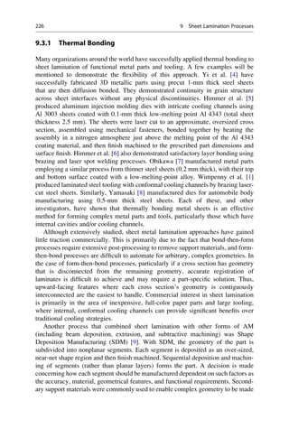9.3.1 Thermal Bonding
Many organizations around the world have successfully applied thermal bonding to
sheet lamination of functional metal parts and tooling. A few examples will be
mentioned to demonstrate the flexibility of this approach. Yi et al. [4] have
successfully fabricated 3D metallic parts using precut 1-mm thick steel sheets
that are then diffusion bonded. They demonstrated continuity in grain structure
across sheet interfaces without any physical discontinuities. Himmer et al. [5]
produced aluminum injection molding dies with intricate cooling channels using
Al 3003 sheets coated with 0.1-mm thick low-melting point Al 4343 (total sheet
thickness 2.5 mm). The sheets were laser cut to an approximate, oversized cross
section, assembled using mechanical fasteners, bonded together by heating the
assembly in a nitrogen atmosphere just above the melting point of the Al 4343
coating material, and then finish machined to the prescribed part dimensions and
surface finish. Himmer et al. [6] also demonstrated satisfactory layer bonding using
brazing and laser spot welding processes. Obikawa [7] manufactured metal parts
employing a similar process from thinner steel sheets (0.2 mm thick), with their top
and bottom surface coated with a low-melting-point alloy. Wimpenny et al. [1]
produced laminated steel tooling with conformal cooling channels by brazing laser-
cut steel sheets. Similarly, Yamasaki [8] manufactured dies for automobile body
manufacturing using 0.5-mm thick steel sheets. Each of these, and other
investigators, have shown that thermally bonding metal sheets is an effective
method for forming complex metal parts and tools, particularly those which have
internal cavities and/or cooling channels.
Although extensively studied, sheet metal lamination approaches have gained
little traction commercially. This is primarily due to the fact that bond-then-form
processes require extensive post-processing to remove support materials, and form-
then-bond processes are difficult to automate for arbitrary, complex geometries. In
the case of form-then-bond processes, particularly if a cross section has geometry
that is disconnected from the remaining geometry, accurate registration of
laminates is difficult to achieve and may require a part-specific solution. Thus,
upward-facing features where each cross section’s geometry is contiguously
interconnected are the easiest to handle. Commercial interest in sheet lamination
is primarily in the area of inexpensive, full-color paper parts and large tooling,
where internal, conformal cooling channels can provide significant benefits over
traditional cooling strategies.
Another process that combined sheet lamination with other forms of AM
(including beam deposition, extrusion, and subtractive machining) was Shape
Deposition Manufacturing (SDM) [9]. With SDM, the geometry of the part is
subdivided into nonplanar segments. Each segment is deposited as an over-sized,
near-net shape region and then finish machined. Sequential deposition and machin-
ing of segments (rather than planar layers) forms the part. A decision is made
concerning how each segment should be manufactured dependent on such factors as
the accuracy, material, geometrical features, and functional requirements. Second-
ary support materials were commonly used to enable complex geometry to be made
226 9 Sheet Lamination Processes
 