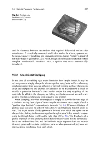 and for clearance between mechanisms that required differential motion after
manufacture. A completely automated subdivision routine for arbitrary geometries,
however, was never developed and intervention from a human “expert” is required
for many types of geometries. As a result, though interesting and useful for certain
complex multimaterial structures, such a system was never commercially
introduced.
9.3.2 Sheet Metal Clamping
In the case of assembling rigid metal laminates into simple shapes, it may be
advantageous to simply clamp the sheets together using bolts and/or a clamping
mechanism rather than using an adhesive or thermal bonding method. Clamping is
quick and inexpensive and enables the laminates to be disassembled in order to
modify a particular laminate’s cross section and/or for easy recycling of the
materials. In addition, the clamping or bolting mechanism can act as a reference
point to register each laminate with respect to one another.
When clamping, it is often advantageous to simply cut a profile into one edge of
a laminate, leaving three edges of the rectangular sheet uncut. An example of such a
“profiled edge laminate” construction is shown in Fig. 9.6. Of course, this type of
profiled edge can also be utilized with adhesive and thermally bonded layers as
well. The major benefit of this approach is the ease with which the layers can be
clamped (i.e., bolting the laminates together through a set of holes, as could be done
using the through-holes visible on the right edge of Fig. 9.6). The drawbacks of a
profile approach are that clamping forces for most tools would then be perpendicu-
lar to the laminate interface, and the laminates might separate from one another
(leaving gaps) under certain conditions, such as when pressurized polymers are
injected into a mold made from such a tool.
Fig. 9.6 Profiled edge
laminate tool (Courtesy
Fraunhofer CCL)
9.3 Material Processing Fundamentals 227
 