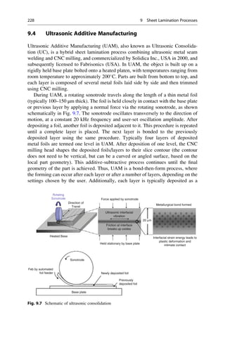 9.4 Ultrasonic Additive Manufacturing
Ultrasonic Additive Manufacturing (UAM), also known as Ultrasonic Consolida-
tion (UC), is a hybrid sheet lamination process combining ultrasonic metal seam
welding and CNC milling, and commercialized by Solidica Inc., USA in 2000, and
subsequently licensed to Fabrisonics (USA). In UAM, the object is built up on a
rigidly held base plate bolted onto a heated platen, with temperatures ranging from
room temperature to approximately 200
C. Parts are built from bottom to top, and
each layer is composed of several metal foils laid side by side and then trimmed
using CNC milling.
During UAM, a rotating sonotrode travels along the length of a thin metal foil
(typically 100–150 μm thick). The foil is held closely in contact with the base plate
or previous layer by applying a normal force via the rotating sonotrode, as shown
schematically in Fig. 9.7. The sonotrode oscillates transversely to the direction of
motion, at a constant 20 kHz frequency and user-set oscillation amplitude. After
depositing a foil, another foil is deposited adjacent to it. This procedure is repeated
until a complete layer is placed. The next layer is bonded to the previously
deposited layer using the same procedure. Typically four layers of deposited
metal foils are termed one level in UAM. After deposition of one level, the CNC
milling head shapes the deposited foils/layers to their slice contour (the contour
does not need to be vertical, but can be a curved or angled surface, based on the
local part geometry). This additive-subtractive process continues until the final
geometry of the part is achieved. Thus, UAM is a bond-then-form process, where
the forming can occur after each layer or after a number of layers, depending on the
settings chosen by the user. Additionally, each layer is typically deposited as a
Rotating
Sonotrode
Direction of
Travel
Heated Base
Sonotrode
Base plate
Newly deposited foil
Previously
deposited foil
Feb by automated
foil feeder
Force applied by sonotrode
Ultrasonic interfacial
vibration
Friction at interface
breaks up oxides
Held stationary by base plate
Interfacial strain energy leads to
plastic deformation and
intimate contact
Metallurgical bond formed
20 µm
Fig. 9.7 Schematic of ultrasonic consolidation
228 9 Sheet Lamination Processes
 