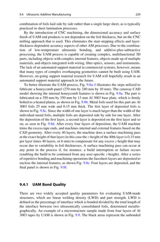 combination of foils laid side by side rather than a single large sheet, as is typically
practiced in sheet lamination processes.
By the introduction of CNC machining, the dimensional accuracy and surface
finish of UAM end products is not dependent on the foil thickness, but on the CNC
milling approach that is used. This eliminates the stair-stepping effects and layer-
thickness-dependent accuracy aspects of other AM processes. Due to the combina-
tion of low-temperature ultrasonic bonding, and additive-plus-subtractive
processing, the UAM process is capable of creating complex, multifunctional 3D
parts, including objects with complex internal features, objects made up of multiple
materials, and objects integrated with wiring, fiber optics, sensors, and instruments.
The lack of an automated support material in commercial systems, however, means
that many types of complex overhanging geometries cannot be built using UAM.
However, on-going support material research for UAM will hopefully result in an
automated support material approach in the future.
To better illustrate the UAM process, Fig. 9.8a–f illustrates the steps utilized to
fabricate a honeycomb panel (270 mm by 240 mm by 10 mm). The cutaway CAD
model showing the internal honeycomb features is shown in Fig. 9.8a. The part is
fabricated on a 350 mm by 350 mm by 13 mm Al 3003 base plate, which is firmly
bolted to a heated platen, as shown in Fig. 9.8b. Metal foils used for this part are Al
3003 foils 25 mm wide and 0.15 mm thick. The first layer of deposited foils is
shown in Fig. 9.8c. Since the width of one layer is much larger than the width of the
individual metal foils, multiple foils are deposited side by side for one layer. After
the deposition of the first layer, a second layer is deposited on the first layer and so
on, as seen in Fig. 9.8d. After every four layers of deposition, the UAM machine
trims the excess tape ends, and machines internal and external features based on the
CAD geometry. After every 40 layers, the machine does a surface machining pass
at the exact height of that layer (in this case the z-height of the 40th layer is 0.15 mm
per layer times 40 layers, or 6 mm) to compensate for any excess z-height that may
occur due to variability in foil thicknesses. A surface machining pass can occur at
any point in the process if, for instance, a build interruption or failure occurs
(enabling the build to be continued from any user-specific z-height). After a series
of repetitive bonding and machining operations the facesheet layers are deposited to
enclose the internal features, as shown Fig. 9.8e. Four layers are deposited, and the
final panel is shown in Fig. 9.8f.
9.4.1 UAM Bond Quality
There are two widely accepted quality parameters for evaluating UAM-made
structures, which are linear welding density (LWD) and part strength. LWD is
defined as the percentage of interface which is bonded divided by the total length of
the interface between two ultrasonically consolidated foils, determined metallo-
graphically. An example of a microstructure sample made from four layers of Al
3003 tapes by UAM is shown in Fig. 9.9. The black areas represent the unbonded
9.4 Ultrasonic Additive Manufacturing 229
 