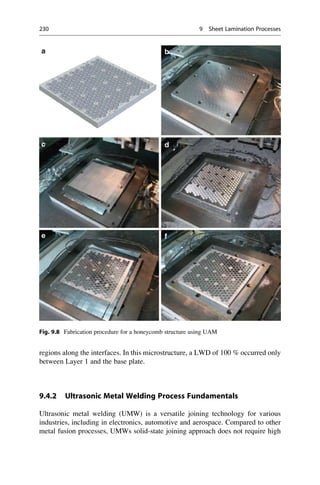 regions along the interfaces. In this microstructure, a LWD of 100 % occurred only
between Layer 1 and the base plate.
9.4.2 Ultrasonic Metal Welding Process Fundamentals
Ultrasonic metal welding (UMW) is a versatile joining technology for various
industries, including in electronics, automotive and aerospace. Compared to other
metal fusion processes, UMWs solid-state joining approach does not require high
Fig. 9.8 Fabrication procedure for a honeycomb structure using UAM
230 9 Sheet Lamination Processes
 