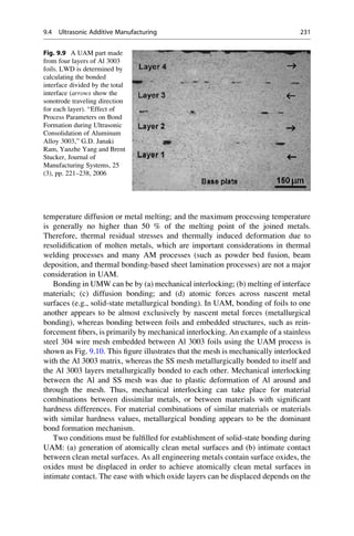 temperature diffusion or metal melting; and the maximum processing temperature
is generally no higher than 50 % of the melting point of the joined metals.
Therefore, thermal residual stresses and thermally induced deformation due to
resolidification of molten metals, which are important considerations in thermal
welding processes and many AM processes (such as powder bed fusion, beam
deposition, and thermal bonding-based sheet lamination processes) are not a major
consideration in UAM.
Bonding in UMW can be by (a) mechanical interlocking; (b) melting of interface
materials; (c) diffusion bonding; and (d) atomic forces across nascent metal
surfaces (e.g., solid-state metallurgical bonding). In UAM, bonding of foils to one
another appears to be almost exclusively by nascent metal forces (metallurgical
bonding), whereas bonding between foils and embedded structures, such as rein-
forcement fibers, is primarily by mechanical interlocking. An example of a stainless
steel 304 wire mesh embedded between Al 3003 foils using the UAM process is
shown as Fig. 9.10. This figure illustrates that the mesh is mechanically interlocked
with the Al 3003 matrix, whereas the SS mesh metallurgically bonded to itself and
the Al 3003 layers metallurgically bonded to each other. Mechanical interlocking
between the Al and SS mesh was due to plastic deformation of Al around and
through the mesh. Thus, mechanical interlocking can take place for material
combinations between dissimilar metals, or between materials with significant
hardness differences. For material combinations of similar materials or materials
with similar hardness values, metallurgical bonding appears to be the dominant
bond formation mechanism.
Two conditions must be fulfilled for establishment of solid-state bonding during
UAM: (a) generation of atomically clean metal surfaces and (b) intimate contact
between clean metal surfaces. As all engineering metals contain surface oxides, the
oxides must be displaced in order to achieve atomically clean metal surfaces in
intimate contact. The ease with which oxide layers can be displaced depends on the
Fig. 9.9 A UAM part made
from four layers of Al 3003
foils. LWD is determined by
calculating the bonded
interface divided by the total
interface (arrows show the
sonotrode traveling direction
for each layer). “Effect of
Process Parameters on Bond
Formation during Ultrasonic
Consolidation of Aluminum
Alloy 3003,” G.D. Janaki
Ram, Yanzhe Yang and Brent
Stucker, Journal of
Manufacturing Systems, 25
(3), pp. 221–238, 2006
9.4 Ultrasonic Additive Manufacturing 231
 