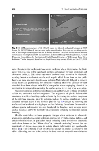 ratio of metal-oxide hardness to base metal hardness, where higher ratios facilitate
easier removal. Due to the significant hardness differences between aluminum and
aluminum oxide, Al 3003 alloys are one of the best-suited materials for ultrasonic
welding. Nonstructural noble metals, such as gold which do not have surface oxide
layers, are quite amenable to ultrasonic welding. Materials with difficult-to-remove
oxide layers are problematic for ultrasonic welding. However, difficult-to-weld
materials have been shown to be UAM compatible when employing chemical or
mechanical techniques for removing the surface oxide layers just prior to welding.
Plastic deformation at the foil interfaces is critical for UAM, to break up surface
oxides and overcome surface roughness. The magnitude of plastic deformation
necessary to achieve bonding can be reduced by decreasing the surface roughness
of the interface materials prior to welding, such as by surface machining (which
occurred between Layer 1 and the base plate in Fig. 9.9) and/or by removing the
surface oxides by chemical stripping or surface finishing. In addition, factors which
enhance plastic deformation are also beneficial for bonding, such as using more
ductile materials and/or by thermally or acoustically softening the materials during
bonding.
Metallic materials experience property changes when subjected to ultrasonic
excitations, including acoustic softening, increase in crystallographic defects, and
enhanced diffusivities. In particular, metal softening in the presence of ultrasonic
excitations, known as the “Blaha effect” or “acoustic softening,” means that the
magnitude of stresses necessary to initiate plastic deformation are significantly
lower [10]. The softening effect of ultrasonic energy on metals is similar to the
effect of heating, and can in fact reduce the flow stress of a metallic material more
Fig. 9.10 SEM microstructures of Al 3003/SS mesh: (a) SS mesh embedded between Al 3003
layers, (b) Al 3003/SS mesh interface at a higher magnification. The white arrows illustrate the
lack of metallurgical bonding between the Al and SS materials. The black arrows indicate areas of
metallurgical bonding between SS mesh elements. # Emerald Group Publishing Limited, “Use of
Ultrasonic Consolidation for Fabrication of Multi-Material Structures,” G.D. Janaki Ram, Chris
Robinson, Yanzhe Yang and Brent Stucker, Rapid Prototyping Journal, 13 (4), pp. 226–235, 2007
232 9 Sheet Lamination Processes
 