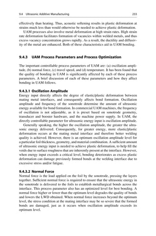 effectively than heating. Thus, acoustic softening results in plastic deformation at
strains much less than would otherwise be needed to achieve plastic deformation.
UAM processes also involve metal deformation at high strain rates. High strain
rate deformation facilitates formation of vacancies within welded metals, and thus
excess vacancy concentration grows rapidly. As a result, the ductility and diffusiv-
ity of the metal are enhanced. Both of these characteristics aid in UAM bonding.
9.4.3 UAM Process Parameters and Process Optimization
The important controllable process parameters of UAM are: (a) oscillation ampli-
tude, (b) normal force, (c) travel speed, and (d) temperature. It has been found that
the quality of bonding in UAM is significantly affected by each of these process
parameters. A brief discussion of each of these parameters and how they affect
bonding in UAM follows.
9.4.3.1 Oscillation Amplitude
Energy input directly affects the degree of elastic/plastic deformation between
mating metal interfaces, and consequently affects bond formation. Oscillation
amplitude and frequency of the sonotrode determine the amount of ultrasonic
energy available for bond formation. In commercial UAM machines, the frequency
of oscillation is not adjustable, as it is preset based on sonotrode geometry,
transducer and booster hardware, and the machine power supply. In UAM, the
directly controllable parameter for ultrasonic energy input is oscillation amplitude.
Generally speaking, the higher the oscillation amplitude, the greater the ultra-
sonic energy delivered. Consequently, for greater energy, more elastic/plastic
deformation occurs at the mating metal interface and therefore better welding
quality is achieved. However, there is an optimum oscillation amplitude level for
a particular foil thickness, geometry, and material combination. A sufficient amount
of ultrasonic energy input is needed to achieve plastic deformation, to help fill the
voids due to surface roughness that are inherently present at the interface. However,
when energy input exceeds a critical level, bonding deteriorates as excess plastic
deformation can damage previously formed bonds at the welding interface due to
excessive stress and/or fatigue.
9.4.3.2 Normal Force
Normal force is the load applied on the foil by the sonotrode, pressing the layers
together. Sufficient normal force is required to ensure that the ultrasonic energy in
the sonotrode is delivered to the foils to establish metallurgical bonds across the
interface. This process parameter also has an optimized level for best bonding. A
normal force higher or lower than the optimum level degrades the quality of bonds
and lowers the LWD obtained. When normal force increases beyond the optimum
level, the stress condition at the mating interface may be so severe that the formed
bonds are damaged, just as it occurs when oscillation amplitude exceeds its
optimum level.
9.4 Ultrasonic Additive Manufacturing 233
 