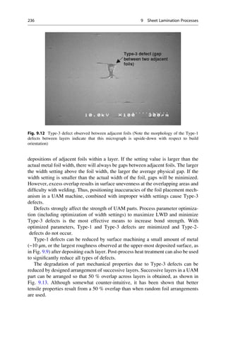 depositions of adjacent foils within a layer. If the setting value is larger than the
actual metal foil width, there will always be gaps between adjacent foils. The larger
the width setting above the foil width, the larger the average physical gap. If the
width setting is smaller than the actual width of the foil, gaps will be minimized.
However, excess overlap results in surface unevenness at the overlapping areas and
difficulty with welding. Thus, positioning inaccuracies of the foil placement mech-
anism in a UAM machine, combined with improper width settings cause Type-3
defects.
Defects strongly affect the strength of UAM parts. Process parameter optimiza-
tion (including optimization of width settings) to maximize LWD and minimize
Type-3 defects is the most effective means to increase bond strength. With
optimized parameters, Type-1 and Type-3 defects are minimized and Type-2-
defects do not occur.
Type-1 defects can be reduced by surface machining a small amount of metal
(~10 μm, or the largest roughness observed at the upper-most deposited surface, as
in Fig. 9.9) after depositing each layer. Post-process heat treatment can also be used
to significantly reduce all types of defects.
The degradation of part mechanical properties due to Type-3 defects can be
reduced by designed arrangement of successive layers. Successive layers in a UAM
part can be arranged so that 50 % overlap across layers is obtained, as shown in
Fig. 9.13. Although somewhat counter-intuitive, it has been shown that better
tensile properties result from a 50 % overlap than when random foil arrangements
are used.
Fig. 9.12 Type-3 defect observed between adjacent foils (Note the morphology of the Type-1
defects between layers indicate that this micrograph is upside-down with respect to build
orientation)
236 9 Sheet Lamination Processes
 