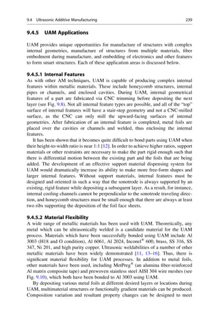 9.4.5 UAM Applications
UAM provides unique opportunities for manufacture of structures with complex
internal geometries, manufacture of structures from multiple materials, fiber
embedment during manufacture, and embedding of electronics and other features
to form smart structures. Each of these application areas is discussed below.
9.4.5.1 Internal Features
As with other AM techniques, UAM is capable of producing complex internal
features within metallic materials. These include honeycomb structures, internal
pipes or channels, and enclosed cavities. During UAM, internal geometrical
features of a part are fabricated via CNC trimming before depositing the next
layer (see Fig. 9.8). Not all internal feature types are possible, and all of the “top”
surface of internal features will have a stair-step geometry and not a CNC-milled
surface, as the CNC can only mill the upward-facing surfaces of internal
geometries. After fabrication of an internal feature is completed, metal foils are
placed over the cavities or channels and welded, thus enclosing the internal
features.
It has been shown that it becomes quite difficult to bond parts using UAM when
their height-to-width ratio is near 1:1 [12]. In order to achieve higher ratios, support
materials or other restraints are necessary to make the part rigid enough such that
there is differential motion between the existing part and the foils that are being
added. The development of an effective support material dispensing system for
UAM would dramatically increase its ability to make more free-form shapes and
larger internal features. Without support materials, internal features must be
designed and oriented in such a way that the sonotrode is always supported by an
existing, rigid feature while depositing a subsequent layer. As a result, for instance,
internal cooling channels cannot be perpendicular to the sonotrode traveling direc-
tion, and honeycomb structures must be small enough that there are always at least
two ribs supporting the deposition of the foil face sheets.
9.4.5.2 Material Flexibility
A wide range of metallic materials has been used with UAM. Theoretically, any
metal which can be ultrasonically welded is a candidate material for the UAM
process. Materials which have been successfully bonded using UAM include Al
3003 (H18 and O condition), Al 6061, Al 2024, Inconel®
600, brass, SS 316, SS
347, Ni 201, and high purity copper. Ultrasonic weldabilities of a number of other
metallic materials have been widely demonstrated [11, 13–16]. Thus, there is
significant material flexibility for UAM processes. In addition to metal foils,
other materials have been used, including MetPreg®
(an alumina fiber-reinforced
Al matrix composite tape) and prewoven stainless steel AISI 304 wire meshes (see
Fig. 9.10), which both have been bonded to Al 3003 using UAM.
By depositing various metal foils at different desired layers or locations during
UAM, multimaterial structures or functionally gradient materials can be produced.
Composition variation and resultant property changes can be designed to meet
9.4 Ultrasonic Additive Manufacturing 239
 