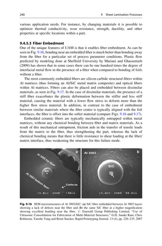 various application needs. For instance, by changing materials it is possible to
optimize thermal conductivity, wear resistance, strength, ductility, and other
properties at specific locations within a part.
9.4.5.3 Fiber Embedment
One of the unique features of UAM is that it enables fiber embedment. As can be
seen in Fig. 9.16, bonding near an embedded fiber is much better than bonding away
from the fiber for a particular set of process parameter conditions. Plastic flow
predicted by modeling done at Sheffield University by Mariani and Ghassemieh
(2009) has shown that in some cases there can be one hundred times the degree of
interfacial metal flow in the presence of a fiber when compared to bonding of foils
without a fiber.
The most commonly embedded fibers are silicon carbide structural fibers within
Al matrices (thus forming an Al/SiC metal matrix composite) and optical fibers
within Al matrices. Fibers can also be placed and embedded between dissimilar
materials, as seen in Fig. 9.17. In the case of dissimilar materials, the presence of a
stiff fiber exacerbates the plastic deformation between the stiffer and less stiff
material, causing the material with a lower flow stress to deform more than the
higher flow stress material. In addition, in contrast to the case of embedment
between similar materials where the fiber center is typically aligned with the foil
interfaces, the fiber is offset into the softer material (compare Figs. 9.16 and 9.17).
Embedded ceramic fibers are typically mechanically entrapped within metal
matrices, without any chemical bonding between fiber and matrix materials. As a
result of this mechanical entrapment, friction aids in the transfer of tensile loads
from the matrix to the fiber, thus strengthening the part, whereas the lack of
chemical bonding means that there is little resistance to shear loading at the fiber/
matrix interface, thus weakening the structure for this failure mode.
Fig. 9.16 SEM microstructures of Al 3003/SiC: (a) SiC fiber embedded between Al 3003 layers
showing a lack of defects near the fiber and (b) the same SiC fiber at a higher magnification
showing excellent bonding near the fiber. # Emerald Group Publishing Limited, “Use of
Ultrasonic Consolidation for Fabrication of Multi-Material Structures,” G.D. Janaki Ram, Chris
Robinson, Yanzhe Yang and Brent Stucker, Rapid Prototyping Journal, 13 (4), pp. 226–235, 2007
240 9 Sheet Lamination Processes
 