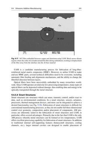UAM is a candidate manufacturing process for fabrication of long-fiber-
reinforced metal matrix composites (MMC). However, to utilize UAM to make
end-use MMC parts, several technical difficulties need to be overcome, including
automatic fiber feeding and alignments mechanisms, and the ability to change the
fiber/foil direction between layers.
Optical fibers have been successfully embedded by many researchers world-
wide. Since UAM operates at relatively low processing temperatures, many types of
optical fibers can be deposited without damage, thus enabling data and energy to be
optically transported through the metal structure.
9.4.5.4 Smart Structures
Smart structures are structures which can sense, transmit, control, and/or react to
data, such as environmental conditions. In a smart structure, sensors, actuators,
processors, thermal management devices, and more can be integrated to achieve a
desired functionality (see Fig. 9.18). Fabrication of smart structures is difficult for
conventional manufacturing processes, as they do not enable full three-dimensional
control over geometry, composition and/or placement of components. AM pro-
cesses are inherently suited to the fabrication of smart structures and UAM, in
particular, offers several advantages. Primarily due to the fact that UAM is the only
AM process whereby metal structures can be formed at low temperatures, UAM
offers excellent processing capability for fabrication of smart structures. In addition
to traditional internal self-supporting features (honeycomb structures, cooling
channels, etc.), larger internal cavities can designed to enable placement of
Fig. 9.17 SiC Fiber embedded between copper and aluminum using UAM. Black arrows denote
regions where the softer Al extruded around the fiber during embedment, resulting in displacement
of the fiber away from the interface into the Al base material
9.4 Ultrasonic Additive Manufacturing 241
 