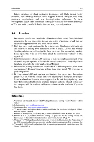 Future variations of sheet lamination techniques will likely include better
materials, new bonding methods, novel support material strategies, new sheet
placement mechanisms, and new forming/cutting techniques. As these
developments occur, sheet lamination techniques will likely move from the fringe
of AM to a more central role in the future of many types of products.
9.6 Exercises
1. Discuss the benefits and drawbacks of bond-then-form versus form-then-bond
approaches. In your discussion, include discussion of processes which can use
secondary support material and those which do not.
2. Find four papers not mentioned in the references to this chapter which discuss
the creation of tooling from laminated sheets of metal. Discuss the primary
benefits and drawbacks identified in these papers to this approach to tooling.
Based upon this, what do you think about the commercial viability of this
approach?
3. Find three examples where SDM was used to make a complex component. What
about this approach proved to be useful for these components? How might these
beneficial principles be better applied to AM today?
4. What are the primary benefits and drawbacks of UAM compared to other metal
AM processes? Discuss UAM and at least three other metal AM processes in
your comparison.
5. Develop several different machine architectures for paper sheet lamination
processes. Start with the Helisys and Mcor Technologies examples. Investigate
form-then-bond and bond-then-form approaches. Include ink-jet printing capa-
bility for color part fabrication. Evaluate the pros and cons of each technology
and compare with the machine architectures of commercial machines, if you can
find them.
References
1. Wimpenny DI, Bryden B, Pashby IR (2003) Rapid laminated tooling. J Mater Process Technol
138:214
2. Solidimension. www.solidimension.com
3. Stratoconception. www.stratoconception.com
4. Yi S et al (2004) Study of the key technologies of LOM for functional metal parts. J Mater
Process Technol 150:175
5. Himmer T, Nakagawa T, Anzai M (1999) Lamination of metal sheets. Comput Ind 39:27
6. Himmer T et al (2004) Metal laminated tooling – a quick and flexible tooling concept. In:
Proceedings of the solid freeform fabrication symposium, Austin, TX, p 304
7. Obikawa T (1998) Rapid manufacturing system by sheet steel lamination. In: Proceedings of
the 14th international conference computer aided production engineering, Tokyo, Japan, p 265
8. Yamasaki H (2000) Applying laminated die to manufacture automobile part in large size. Die
Mould Technol 15:36
References 243
 