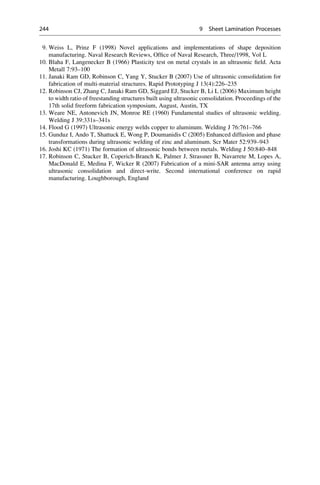 9. Weiss L, Prinz F (1998) Novel applications and implementations of shape deposition
manufacturing. Naval Research Reviews, Office of Naval Research, Three/1998, Vol L
10. Blaha F, Langenecker B (1966) Plasticity test on metal crystals in an ultrasonic field. Acta
Metall 7:93–100
11. Janaki Ram GD, Robinson C, Yang Y, Stucker B (2007) Use of ultrasonic consolidation for
fabrication of multi-material structures. Rapid Prototyping J 13(4):226–235
12. Robinson CJ, Zhang C, Janaki Ram GD, Siggard EJ, Stucker B, Li L (2006) Maximum height
to width ratio of freestanding structures built using ultrasonic consolidation. Proceedings of the
17th solid freeform fabrication symposium, August, Austin, TX
13. Weare NE, Antonevich JN, Monroe RE (1960) Fundamental studies of ultrasonic welding.
Welding J 39:331s–341s
14. Flood G (1997) Ultrasonic energy welds copper to aluminum. Welding J 76:761–766
15. Gunduz I, Ando T, Shattuck E, Wong P, Doumanidis C (2005) Enhanced diffusion and phase
transformations during ultrasonic welding of zinc and aluminum. Scr Mater 52:939–943
16. Joshi KC (1971) The formation of ultrasonic bonds between metals. Welding J 50:840–848
17. Robinson C, Stucker B, Coperich-Branch K, Palmer J, Strassner B, Navarrete M, Lopes A,
MacDonald E, Medina F, Wicker R (2007) Fabrication of a mini-SAR antenna array using
ultrasonic consolidation and direct-write. Second international conference on rapid
manufacturing. Loughborough, England
244 9 Sheet Lamination Processes
 