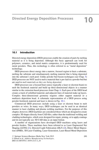Directed Energy Deposition Processes
10
10.1 Introduction
Directed energy deposition (DED) processes enable the creation of parts by melting
material as it is being deposited. Although this basic approach can work for
polymers, ceramics, and metal matrix composites, it is predominantly used for
metal powders. Thus, this technology is often referred to as “metal deposition”
technology.
DED processes direct energy into a narrow, focused region to heat a substrate,
melting the substrate and simultaneously melting material that is being deposited
into the substrate’s melt pool. Unlike powder bed fusion techniques (see Chap. 5)
DED processes are NOT used to melt a material that is pre-laid in a powder bed but
are used to melt materials as they are being deposited.
DED processes use a focused heat source (typically a laser or electron beam) to
melt the feedstock material and build up three-dimensional objects in a manner
similar to the extrusion-based processes from Chap. 6. Each pass of the DED head
creates a track of solidified material, and adjacent lines of material make up layers.
Complex three-dimensional geometry requires either support material or a
multiaxis deposition head. A schematic representation of a DED process using
powder feedstock material and laser is shown in Fig. 10.1.
Commercial DED processes include using a laser or electron beam to melt
powders or wires. In many ways, DED techniques can be used in an identical
manner to laser cladding and plasma welding machines. For the purposes of this
chapter, however, DED machines are considered those which are designed to create
complex 3D shapes directly from CAD files, rather than the traditional welding and
cladding technologies, which were designed for repair, joining, or to apply coatings
and do not typically use 3D CAD data as an input format.
A number of organizations have developed DED machines using lasers and
powder feeders. These machines have been referred to as Laser Engineered Net
Shaping (LENS) [1], Directed Light Fabrication (DLF) [2], Direct Metal Deposi-
tion (DMD), 3D Laser Cladding, Laser Generation, Laser-Based Metal Deposition
# Springer Science+Business Media New York 2015
I. Gibson et al., Additive Manufacturing Technologies,
DOI 10.1007/978-1-4939-2113-3_10
245
 