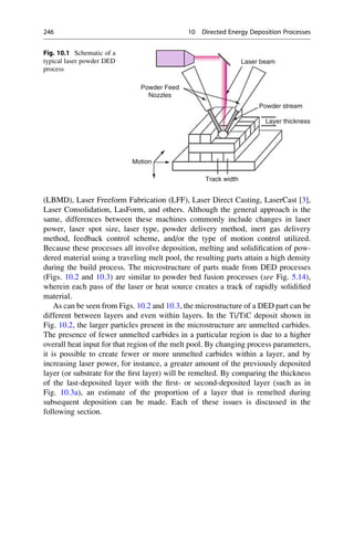 (LBMD), Laser Freeform Fabrication (LFF), Laser Direct Casting, LaserCast [3],
Laser Consolidation, LasForm, and others. Although the general approach is the
same, differences between these machines commonly include changes in laser
power, laser spot size, laser type, powder delivery method, inert gas delivery
method, feedback control scheme, and/or the type of motion control utilized.
Because these processes all involve deposition, melting and solidification of pow-
dered material using a traveling melt pool, the resulting parts attain a high density
during the build process. The microstructure of parts made from DED processes
(Figs. 10.2 and 10.3) are similar to powder bed fusion processes (see Fig. 5.14),
wherein each pass of the laser or heat source creates a track of rapidly solidified
material.
As can be seen from Figs. 10.2 and 10.3, the microstructure of a DED part can be
different between layers and even within layers. In the Ti/TiC deposit shown in
Fig. 10.2, the larger particles present in the microstructure are unmelted carbides.
The presence of fewer unmelted carbides in a particular region is due to a higher
overall heat input for that region of the melt pool. By changing process parameters,
it is possible to create fewer or more unmelted carbides within a layer, and by
increasing laser power, for instance, a greater amount of the previously deposited
layer (or substrate for the first layer) will be remelted. By comparing the thickness
of the last-deposited layer with the first- or second-deposited layer (such as in
Fig. 10.3a), an estimate of the proportion of a layer that is remelted during
subsequent deposition can be made. Each of these issues is discussed in the
following section.
Laser beam
Powder Feed
Nozzles
Powder stream
Layer thickness
Track width
Motion
Fig. 10.1 Schematic of a
typical laser powder DED
process
246 10 Directed Energy Deposition Processes
 