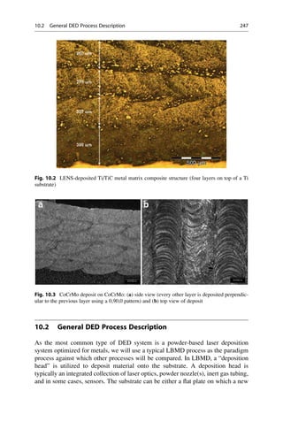 10.2 General DED Process Description
As the most common type of DED system is a powder-based laser deposition
system optimized for metals, we will use a typical LBMD process as the paradigm
process against which other processes will be compared. In LBMD, a “deposition
head” is utilized to deposit material onto the substrate. A deposition head is
typically an integrated collection of laser optics, powder nozzle(s), inert gas tubing,
and in some cases, sensors. The substrate can be either a flat plate on which a new
Fig. 10.2 LENS-deposited Ti/TiC metal matrix composite structure (four layers on top of a Ti
substrate)
Fig. 10.3 CoCrMo deposit on CoCrMo: (a) side view (every other layer is deposited perpendic-
ular to the previous layer using a 0,90,0 pattern) and (b) top view of deposit
10.2 General DED Process Description 247
 