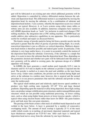 part will be fabricated or an existing part onto which additional geometry will be
added. Deposition is controlled by relative differential motion between the sub-
strate and deposition head. This differential motion is accomplished by moving the
deposition head, by moving the substrate, or by a combination of substrate and
deposition head motion. 3-axis systems, whereby the deposition occurs in a vertical
manner, are typical. However, 4- or 5-axis systems using either rotary tables or
robotic arms are also available. In addition, numerous companies have started to
sell LBMD deposition heads as “tools” for inclusion in multi-tool-changer CNC
milling machines. By integration into a CNC milling machine, a LBMD head can
enable additive plus subtractive capabilities in one apparatus. This is particularly
useful for overhaul and repair (as discussed below).
The kinetic energy of powder particles being fed from a powder nozzle into the
melt pool is greater than the effect of gravity on powders during flight. As a result,
nonvertical deposition is just as effective as vertical deposition. Multiaxis deposi-
tion head motion is therefore possible and indeed quite useful. In particular, if the
substrate is very large and/or heavy, it is easier to accurately control the motion of
the deposition head than the substrate. Conversely, if the substrate is a simple flat
plate, it is easier to move the substrate than the deposition head. Thus, depending on
the geometries desired and whether new parts will be fabricated onto flat plates or
new geometry will be added to existing parts, the optimum design of a LBMD
apparatus will change.
In LBMD, the laser generates a small molten pool (typically 0.25–1 mm in
diameter and 0.1–0.5 mm in depth) on the substrate as powder is injected into the
pool. The powder is melted as it enters the pool and solidifies as the laser beam
moves away. Under some conditions, the powder can be melted during flight and
arrive at the substrate in a molten state; however, this is atypical and the normal
procedure is to use process parameters that melt the substrate and powder as they
enter the molten pool.
The typical small molten pool and relatively rapid traverse speed combine to
produce very high cooling rates (typically 103
–105 
C/s) and large thermal
gradients. Depending upon the material or alloy being deposited, these high cooling
rates can produce unique solidification grain structures and/or nonequilibrium grain
structures which are not possible using traditional processing. At lower cooling
rates, such as when using higher beam powers or lower traverse speeds—which is
typical when using electron beams rather than lasers for DED—the grain features
grow and look more like cast grain structures.
The passing of the beam creates a thin track of solidified metal deposited on and
welded to the layer below. A layer is generated by a number of consecutive
overlapping tracks. The amount of track overlap is typically 25 % of the track
width (which results in re-melting of previously deposited material) and typical
layer thicknesses employed are 0.25–0.5 mm. After each layer is formed, the
deposition head moves away from the substrate by one layer thickness.
248 10 Directed Energy Deposition Processes
 