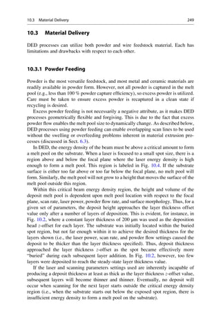 10.3 Material Delivery
DED processes can utilize both powder and wire feedstock material. Each has
limitations and drawbacks with respect to each other.
10.3.1 Powder Feeding
Powder is the most versatile feedstock, and most metal and ceramic materials are
readily available in powder form. However, not all powder is captured in the melt
pool (e.g., less than 100 % powder capture efficiency), so excess powder is utilized.
Care must be taken to ensure excess powder is recaptured in a clean state if
recycling is desired.
Excess powder feeding is not necessarily a negative attribute, as it makes DED
processes geometrically flexible and forgiving. This is due to the fact that excess
powder flow enables the melt pool size to dynamically change. As described below,
DED processes using powder feeding can enable overlapping scan lines to be used
without the swelling or overfeeding problems inherent in material extrusion pro-
cesses (discussed in Sect. 6.3).
In DED, the energy density of the beam must be above a critical amount to form
a melt pool on the substrate. When a laser is focused to a small spot size, there is a
region above and below the focal plane where the laser energy density is high
enough to form a melt pool. This region is labeled in Fig. 10.4. If the substrate
surface is either too far above or too far below the focal plane, no melt pool will
form. Similarly, the melt pool will not grow to a height that moves the surface of the
melt pool outside this region.
Within this critical beam energy density region, the height and volume of the
deposit melt pool is dependent upon melt pool location with respect to the focal
plane, scan rate, laser power, powder flow rate, and surface morphology. Thus, for a
given set of parameters, the deposit height approaches the layer thickness offset
value only after a number of layers of deposition. This is evident, for instance, in
Fig. 10.2, where a constant layer thickness of 200 μm was used as the deposition
head z-offset for each layer. The substrate was initially located within the buried
spot region, but not far enough within it to achieve the desired thickness for the
layers shown (i.e., the laser power, scan rate, and powder flow settings caused the
deposit to be thicker than the layer thickness specified). Thus, deposit thickness
approached the layer thickness z-offset as the spot became effectively more
“buried” during each subsequent layer addition. In Fig. 10.2, however, too few
layers were deposited to reach the steady-state layer thickness value.
If the laser and scanning parameters settings used are inherently incapable of
producing a deposit thickness at least as thick as the layer thickness z-offset value,
subsequent layers will become thinner and thinner. Eventually, no deposit will
occur when scanning for the next layer starts outside the critical energy density
region (i.e., when the substrate starts out below the exposed spot region, there is
insufficient energy density to form a melt pool on the substrate).
10.3 Material Delivery 249
 