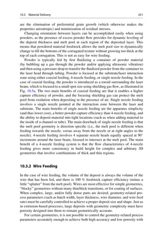 are the elimination of preferential grain growth (which otherwise makes the
properties anisotropic) and minimization of residual stresses.
Changing orientation between layers can be accomplished easily when using
powders, as the presence of excess powder flow provides for dynamic leveling of
the deposit thickness and melt pool at each region of the deposited layer. This
means that powdered material feedstock allows the melt pool size to dynamically
change to fill the bottoms of the corrugated texture without growing too thick at the
top of each corrugation. This is not as easy for wire feeding.
Powder is typically fed by first fluidizing a container of powder material
(by bubbling up a gas through the powder and/or applying ultrasonic vibration)
and then using a pressure drop to transfer the fluidized powder from the container to
the laser head through tubing. Powder is focused at the substrate/laser interaction
zone using either coaxial feeding, 4-nozzle feeding, or single nozzle feeding. In the
case of coaxial feeding, the powder is introduced as a toroid surrounding the laser
beam, which is focused to a small spot size using shielding gas flow, as illustrated in
Fig. 10.5a. The two main benefits of coaxial feeding are that it enables a higher
capture efficiency of powder, and the focusing shielding gas can protect the melt
pool from oxidation when depositing in the presence of air. Single nozzle feeding
involves a single nozzle pointed at the interaction zone between the laser and
substrate. The main benefits of single nozzle feeding are the apparatus simplicity
(and thus lower cost), a better powder capture efficiency than 4-nozzle feeding, and
the ability to deposit material into tight locations (such as when adding material to
the inside of a channel or tube). The main drawback of single nozzle feeding is that
the melt pool geometry is direction specific (i.e., the melt pool is different when
feeding towards the nozzle, versus away from the nozzle or at right angles to the
nozzle). 4-nozzle feeding involves 4 separate nozzle heads equally spaced at 90
increments around the laser beam, focused to intersect at the melt pool. The main
benefit of a 4-nozzle feeding system is that the flow characteristics of 4-nozzle
feeding gives more consistency in build height for complex and arbitrary 3D
geometries that involve combinations of thick and thin regions.
10.3.2 Wire Feeding
In the case of wire feeding, the volume of the deposit is always the volume of the
wire that has been fed, and there is 100 % feedstock capture efficiency (minus a
little “splatter” from the melt pool). Wires are most effective for simple geometries,
“blocky” geometries without many thin/thick transitions, or for coating of surfaces.
When complex, large, and/or fully dense parts are desired, geometry-related pro-
cess parameters (such as hatch width, layer thickness, wire diameter, and wire feed
rate) must be carefully controlled to achieve a proper deposit size and shape. Just as
in extrusion-based processes, large deposits with geometric complexity must have
porosity designed into them to remain geometrically accurate.
For certain geometries, it is not possible to control the geometry-related process
parameters accurately enough to achieve both high accuracy and low porosity with
10.3 Material Delivery 251
 