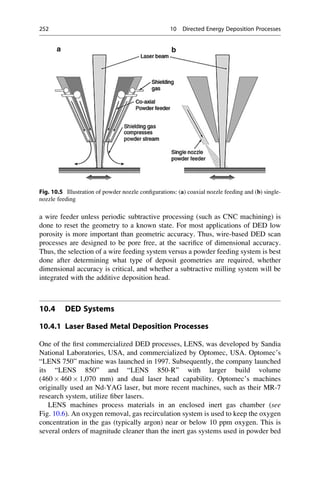 a wire feeder unless periodic subtractive processing (such as CNC machining) is
done to reset the geometry to a known state. For most applications of DED low
porosity is more important than geometric accuracy. Thus, wire-based DED scan
processes are designed to be pore free, at the sacrifice of dimensional accuracy.
Thus, the selection of a wire feeding system versus a powder feeding system is best
done after determining what type of deposit geometries are required, whether
dimensional accuracy is critical, and whether a subtractive milling system will be
integrated with the additive deposition head.
10.4 DED Systems
10.4.1 Laser Based Metal Deposition Processes
One of the first commercialized DED processes, LENS, was developed by Sandia
National Laboratories, USA, and commercialized by Optomec, USA. Optomec’s
“LENS 750” machine was launched in 1997. Subsequently, the company launched
its “LENS 850” and “LENS 850-R” with larger build volume
(460  460  1,070 mm) and dual laser head capability. Optomec’s machines
originally used an Nd-YAG laser, but more recent machines, such as their MR-7
research system, utilize fiber lasers.
LENS machines process materials in an enclosed inert gas chamber (see
Fig. 10.6). An oxygen removal, gas recirculation system is used to keep the oxygen
concentration in the gas (typically argon) near or below 10 ppm oxygen. This is
several orders of magnitude cleaner than the inert gas systems used in powder bed
Fig. 10.5 Illustration of powder nozzle configurations: (a) coaxial nozzle feeding and (b) single-
nozzle feeding
252 10 Directed Energy Deposition Processes
 