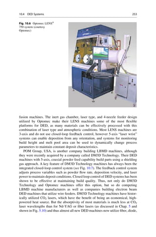 fusion machines. The inert gas chamber, laser type, and 4-nozzle feeder design
utilized by Optomec make their LENS machines some of the most flexible
platforms for DED, as many materials can be effectively processed with this
combination of laser type and atmospheric conditions. Most LENS machines are
3-axis and do not use closed-loop feedback control, however 5-axis “laser wrist”
systems can enable deposition from any orientation, and systems for monitoring
build height and melt pool area can be used to dynamically change process
parameters to maintain constant deposit characteristics.
POM Group, USA, is another company building LBMD machines, although
they were recently acquired by a company called DM3D Technology. Their DED
machines with 5-axis, coaxial powder feed capability build parts using a shielding
gas approach. A key feature of DM3D Technology machines has always been the
integrated closed-loop control system (see Fig. 10.7). The feedback control system
adjusts process variables such as powder flow rate, deposition velocity, and laser
power to maintain deposit conditions. Closed loop control of DED systems has been
shown to be effective at maintaining build quality. Thus, not only do DM3D
Technology and Optomec machines offer this option, but so do competing
LBMD machine manufacturers as well as companies building electron beam
DED machines that utilize wire feeders. DM3D Technology machines have histor-
ically utilized CO2 lasers, which have the benefit of being an economical, high-
powered heat source. But the absorptivity of most materials is much less at CO2
laser wavelengths than for Nd-YAG or fiber lasers (as discussed in Chap. 5 and
shown in Fig. 5.10) and thus almost all new DED machines now utilize fiber, diode,
Fig. 10.6 Optomec LENS®
750 system (courtesy
Optomec)
10.4 DED Systems 253
 