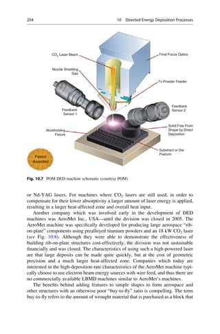 or Nd-YAG lasers. For machines where CO2 lasers are still used, in order to
compensate for their lower absorptivity a larger amount of laser energy is applied,
resulting in a larger heat-affected zone and overall heat input.
Another company which was involved early in the development of DED
machines was AeroMet Inc., USA—until the division was closed in 2005. The
AeroMet machine was specifically developed for producing large aerospace “rib-
on-plate” components using prealloyed titanium powders and an 18 kW CO2 laser
(see Fig. 10.8). Although they were able to demonstrate the effectiveness of
building rib-on-plate structures cost-effectively, the division was not sustainable
financially and was closed. The characteristics of using such a high-powered laser
are that large deposits can be made quite quickly, but at the cost of geometric
precision and a much larger heat-affected zone. Companies which today are
interested in the high-deposition-rate characteristics of the AeroMet machine typi-
cally choose to use electron beam energy sources with wire feed, and thus there are
no commercially available LBMD machines similar to AeroMet’s machines.
The benefits behind adding features to simple shapes to form aerospace and
other structures with an otherwise poor “buy-to-fly” ratio is compelling. The term
buy-to-fly refers to the amount of wrought material that is purchased as a block that
CO2 Laser Beam Final Focus Optics
To Powder Feeder
Feedback
Sensor 2
Solid Free From
Shape by Direct
Deposition
Substract or Die
Preform
Nozzle Shielding
Gas
Feedback
Sensor 1
Workholding
Fixture
Patent
Awarded
Fig. 10.7 POM DED machine schematic (courtesy POM)
254 10 Directed Energy Deposition Processes
 