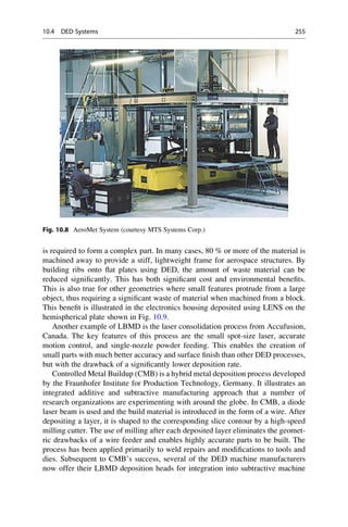 is required to form a complex part. In many cases, 80 % or more of the material is
machined away to provide a stiff, lightweight frame for aerospace structures. By
building ribs onto flat plates using DED, the amount of waste material can be
reduced significantly. This has both significant cost and environmental benefits.
This is also true for other geometries where small features protrude from a large
object, thus requiring a significant waste of material when machined from a block.
This benefit is illustrated in the electronics housing deposited using LENS on the
hemispherical plate shown in Fig. 10.9.
Another example of LBMD is the laser consolidation process from Accufusion,
Canada. The key features of this process are the small spot-size laser, accurate
motion control, and single-nozzle powder feeding. This enables the creation of
small parts with much better accuracy and surface finish than other DED processes,
but with the drawback of a significantly lower deposition rate.
Controlled Metal Buildup (CMB) is a hybrid metal deposition process developed
by the Fraunhofer Institute for Production Technology, Germany. It illustrates an
integrated additive and subtractive manufacturing approach that a number of
research organizations are experimenting with around the globe. In CMB, a diode
laser beam is used and the build material is introduced in the form of a wire. After
depositing a layer, it is shaped to the corresponding slice contour by a high-speed
milling cutter. The use of milling after each deposited layer eliminates the geomet-
ric drawbacks of a wire feeder and enables highly accurate parts to be built. The
process has been applied primarily to weld repairs and modifications to tools and
dies. Subsequent to CMB’s success, several of the DED machine manufacturers
now offer their LBMD deposition heads for integration into subtractive machine
Fig. 10.8 AeroMet System (courtesy MTS Systems Corp.)
10.4 DED Systems 255
 