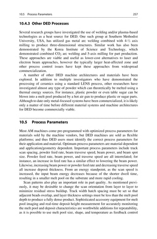 10.4.3 Other DED Processes
Several research groups have investigated the use of welding and/or plasma-based
technologies as a heat source for DED. One such group at Southern Methodist
University, USA, has utilized gas metal arc welding combined with 4-½ axis
milling to produce three-dimensional structures. Similar work has also been
demonstrated by the Korea Institute of Science and Technology, which
demonstrated combined CO2 arc welding and 5-axis milling for part production.
These approaches are viable and useful as lower-cost alternatives to laser and
electron beam approaches, however the typically larger heat-affected zone and
other process control issues have kept these approaches from widespread
commercialization.
A number of other DED machine architectures and materials have been
explored. In addition to multiple investigators who have demonstrated the
processing of ceramics using a standard LENS process, other researchers have
investigated almost any type of powder which can theoretically be melted using a
thermal energy sources. For instance, plastic powder or even table sugar can be
blown into a melt pool produced by a hot air gun to produce plastic or sugar parts.
Although to date only metal-focused systems have been commercialized, it is likely
only a matter of time before different material systems and machine architectures
for DED become commercially viable.
10.5 Process Parameters
Most AM machines come pre-programmed with optimized process parameters for
materials sold by the machine vendors, but DED machines are sold as flexible
platforms; and thus DED users must identify the correct process parameters for
their application and material. Optimum process parameters are material dependent
and application/geometry dependent. Important process parameters include track
scan spacing, powder feed rate, beam traverse speed, beam power, and beam spot
size. Powder feed rate, beam power, and traverse speed are all interrelated; for
instance, an increase in feed rate has a similar effect to lowering the beam power.
Likewise, increasing beam power or powder feed rate and decreasing traverse speed
all increase deposit thickness. From an energy standpoint, as the scan speed is
increased, the input beam energy decreases because of the shorter dwell time,
resulting in a smaller melt pool on the substrate and more rapid cooling.
Scan patterns also play an important role in part quality. As mentioned previ-
ously, it may be desirable to change the scan orientation from layer to layer to
minimize residual stress buildup. Track width hatch spacing must be set so that
adjacent beads overlap, and layer thickness settings must be less than the melt pool
depth to produce a fully dense product. Sophisticated accessory equipment for melt
pool imaging and real-time deposit height measurement for accurately monitoring
the melt pool and deposit characteristics are worthwhile additions for repeatability,
as it is possible to use melt pool size, shape, and temperature as feedback control
10.5 Process Parameters 257
 