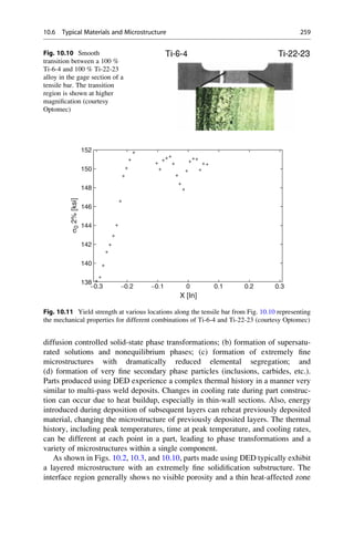 diffusion controlled solid-state phase transformations; (b) formation of supersatu-
rated solutions and nonequilibrium phases; (c) formation of extremely fine
microstructures with dramatically reduced elemental segregation; and
(d) formation of very fine secondary phase particles (inclusions, carbides, etc.).
Parts produced using DED experience a complex thermal history in a manner very
similar to multi-pass weld deposits. Changes in cooling rate during part construc-
tion can occur due to heat buildup, especially in thin-wall sections. Also, energy
introduced during deposition of subsequent layers can reheat previously deposited
material, changing the microstructure of previously deposited layers. The thermal
history, including peak temperatures, time at peak temperature, and cooling rates,
can be different at each point in a part, leading to phase transformations and a
variety of microstructures within a single component.
As shown in Figs. 10.2, 10.3, and 10.10, parts made using DED typically exhibit
a layered microstructure with an extremely fine solidification substructure. The
interface region generally shows no visible porosity and a thin heat-affected zone
Fig. 10.10 Smooth
transition between a 100 %
Ti-6-4 and 100 % Ti-22-23
alloy in the gage section of a
tensile bar. The transition
region is shown at higher
magnification (courtesy
Optomec)
−0.3
138
140
142
144
146
148
150
152
−0.2 −0.1 0
X [In]
σ
0
2%
[ksi]
0.1 0.2 0.3
Fig. 10.11 Yield strength at various locations along the tensile bar from Fig. 10.10 representing
the mechanical properties for different combinations of Ti-6-4 and Ti-22-23 (courtesy Optomec)
10.6 Typical Materials and Microstructure 259
 