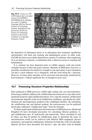 the deposition of subsequent layers or in subsequent heat treatment, equilibrium
intermetallics will form and cracking and delamination occurs. In other work,
CoCrMo has been successfully deposited on a porous Ta substrate when employing
Zr as an interlayer material, a combination that is otherwise prone to cracking and
delamination.
It is common for laser deposited parts to exhibit superior yield and tensile
strengths because of their fine grain structure. Ductility of DED parts, however, is
generally considered to be inferior to wrought or cast equivalents. Layer orientation
can have a great influence on % elongation, with the worst being the z direction.
However, in many alloys ductility can be recovered and anisotropy minimized by
heat treatment—without significant loss of strength in most cases.
10.7 Processing–Structure–Properties Relationships
Parts produced in DED processes exhibit high cooling rate cast microstructures.
Processing conditions influence the solidification microstructure in ways that can be
predicted in part by rapid solidification theory. For a specific material, solidification
microstructure depends on the local solidification conditions, specifically the solid-
ification rate and temperature gradient at the solid/liquid interface. By calculating
the solidification rate and thermal gradient, the microstructure can be predicted
based upon calibrated “solidification maps” from the literature.
To better understand solidification microstructures in DED processes, Beuth and
Klingbeil [5] have developed procedures for calculating thermal gradients, G,
and solidification rates, R, analytically and numerically. These calculated G and
R values can then be plotted on solidification maps to determine the types of
microstructures which can be achieved with different DED equipment, process
parameters, and material combinations. Solutions for both thin walls [5] and bulky
deposits [6] have been described. For brevity’s sake, the latter work by Bontha
Fig. 10.13 Cracks in a TiC
LENS deposit due to residual
stresses [4] (SCRIPTA
MATERIALIA by Weiping
Liu, and J. N. DuPont.
Copyright 2003 by Elsevier
Science  Technology
Journals. Reproduced with
permission of Elsevier
Science  Technology
Journals in the format
Textbook via Copyright
Clearance Center)
10.7 Processing–Structure–Properties Relationships 261
 