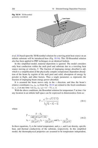 et al. [6] based upon the 3D Rosenthal solution for a moving point heat source on an
infinite substrate will be introduced here (Fig. 10.14). This 3D Rosenthal solution
also has been applied to PBF techniques in an identical fashion.
In this simplified model, material deposition is ignored. The model considers
only heat conduction within the melt pool and substrate due to a traveling heat
source moving at velocity, V. The fraction of impinging energy absorbed is αQ,
which is a simplification of the physically complex temperature-dependent absorp-
tion of the beam by regions of the melt pool and solid, absorption of energy by
powder in flight, and other factors. Thus a single parameter, α, represents the
fraction of impinging beam energy power absorbed.
It is assumed the beam moves only in the x direction, and thus the beam’s
relative coordinates (x0, y0, z0) from Fig. 10.14 are related to the fixed coordinates
(x, y, z) at any time t as (x0, y0, z0) ¼ (x  Vt, y, z).
With the above conditions, the Rosenthal solution for temperature T at time t for
any location in an infinite half-space can be expressed in dimensionless form as:
T ¼
e x0þ
ﬃﬃﬃﬃﬃﬃﬃﬃﬃﬃﬃﬃﬃﬃ
x2
0þy2
0þz2
0
p
 
2
ﬃﬃﬃﬃﬃﬃﬃﬃﬃﬃﬃﬃﬃﬃﬃﬃﬃﬃﬃﬃﬃﬃﬃﬃ
x2
0 þ y2
0 þ z2
0
q ð10:1Þ
where
T ¼
T  T0
αQ=πk
ð Þ ρcV=2k
ð Þ
,
x0 ¼
x0
2k=ρcV
ð Þ
y0 ¼
y0
2k=ρcV
ð Þ
and z0 ¼
z0
2k=ρcV
ð Þ
:
ð10:2Þ
In these equations, T0 is the initial temperature, and ρ, c, and k are density, specific
heat, and thermal conductivity of the substrate, respectively. In this simplified
model, the thermophysical properties are assumed to be temperature independent,
Fig. 10.14 3D Rosenthal
geometry considered
262 10 Directed Energy Deposition Processes
 